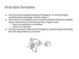 First-class functions 
● Scary functional-programming terminology for a common object-oriented 
pattern (strategy, function object…) 
● All it means is the ability to use a function (method reference, lambda, 
object representing a function) just like a regular value 
○ Pass it as argument to a method 
○ Store it in a variable 
● Lets you cope with requirement changes by representing and passing 
the new requirement as a function 
 