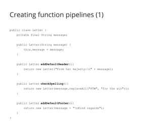 Creating function pipelines (1) 
public class Letter { 
private final String message; 
public Letter(String message) { 
this.message = message; 
} 
public Letter addDefaultHeader(){ 
return new Letter("From her majesty:n" + message); 
} 
public Letter checkSpelling(){ 
return new Letter(message.replaceAll("FTW", "for the win")); 
} 
public Letter addDefaultFooter(){ 
return new Letter(message + "nKind regards"); 
} 
} 
 
