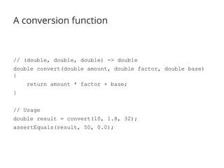 A conversion function 
// (double, double, double) -> double 
double convert(double amount, double factor, double base) 
{ 
return amount * factor + base; 
} 
// Usage 
double result = convert(10, 1.8, 32); 
assertEquals(result, 50, 0.0); 
 