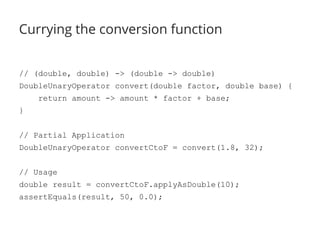 Currying the conversion function 
// (double, double) -> (double -> double) 
DoubleUnaryOperator convert(double factor, double base) { 
return amount -> amount * factor + base; 
} 
// Partial Application 
DoubleUnaryOperator convertCtoF = convert(1.8, 32); 
// Usage 
double result = convertCtoF.applyAsDouble(10); 
assertEquals(result, 50, 0.0); 
 