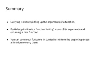 Summary 
● Currying is about splitting up the arguments of a function. 
● Partial Application is a function “eating” some of its arguments and 
returning a new function 
● You can write your functions in curried form from the beginning or use 
a function to curry them. 
 