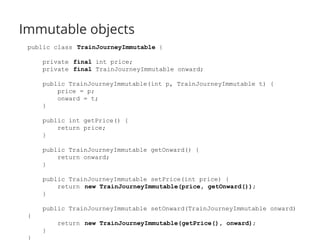 Immutable objects 
public class TrainJourneyImmutable { 
private final int price; 
private final TrainJourneyImmutable onward; 
public TrainJourneyImmutable(int p, TrainJourneyImmutable t) { 
price = p; 
onward = t; 
} 
public int getPrice() { 
return price; 
} 
public TrainJourneyImmutable getOnward() { 
return onward; 
} 
public TrainJourneyImmutable setPrice(int price) { 
return new TrainJourneyImmutable(price, getOnward()); 
} 
public TrainJourneyImmutable setOnward(TrainJourneyImmutable onward) 
{ 
return new TrainJourneyImmutable(getPrice(), onward); 
} 
} 
 