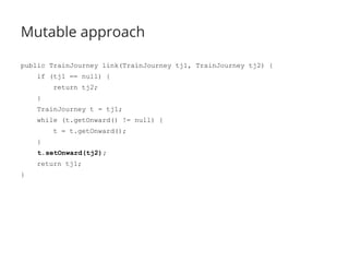 Mutable approach 
public TrainJourney link(TrainJourney tj1, TrainJourney tj2) { 
if (tj1 == null) { 
return tj2; 
} 
TrainJourney t = tj1; 
while (t.getOnward() != null) { 
t = t.getOnward(); 
} 
t.setOnward(tj2); 
return tj1; 
} 
 