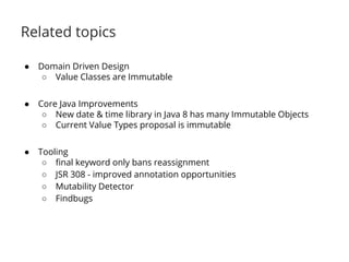 Related topics 
● Domain Driven Design 
○ Value Classes are Immutable 
● Core Java Improvements 
○ New date & time library in Java 8 has many Immutable Objects 
○ Current Value Types proposal is immutable 
● Tooling 
○ final keyword only bans reassignment 
○ JSR 308 - improved annotation opportunities 
○ Mutability Detector 
○ Findbugs 
 