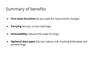 Summary of benefits 
● First-class functions let you cope for requirement changes 
● Currying lets you re-use code logic 
● Immutability reduces the scope for bugs 
● Optional data types lets you reduce null checking boilerplate and 
prevent bugs 
 