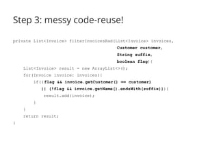 Step 3: messy code-reuse! 
private List<Invoice> filterInvoicesBad(List<Invoice> invoices, 
Customer customer, 
String suffix, 
boolean flag){ 
List<Invoice> result = new ArrayList<>(); 
for(Invoice invoice: invoices){ 
if(( flag && invoice.getCustomer() == customer) 
|| (!flag && invoice.getName().endsWith(suffix))){ 
result.add(invoice); 
} 
} 
return result; 
} 
 