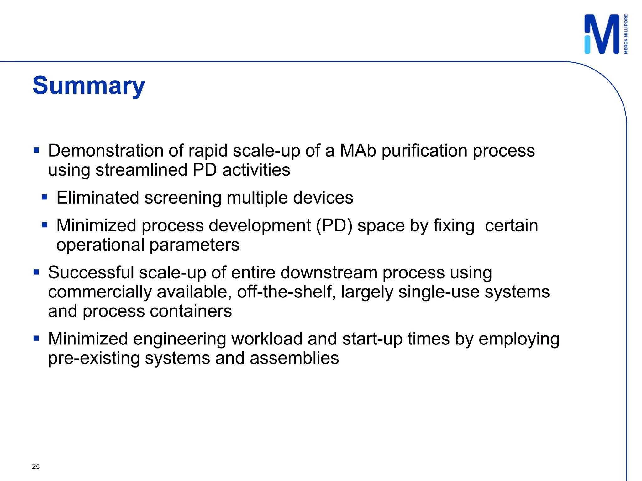 Summary

 Demonstration of rapid scale-up of a MAb purification process
  using streamlined PD activities
      Eliminated screening multiple devices
      Minimized process development (PD) space by fixing certain
       operational parameters
 Successful scale-up of entire downstream process using
  commercially available, off-the-shelf, largely single-use systems
  and process containers
 Minimized engineering workload and start-up times by employing
  pre-existing systems and assemblies




25
 