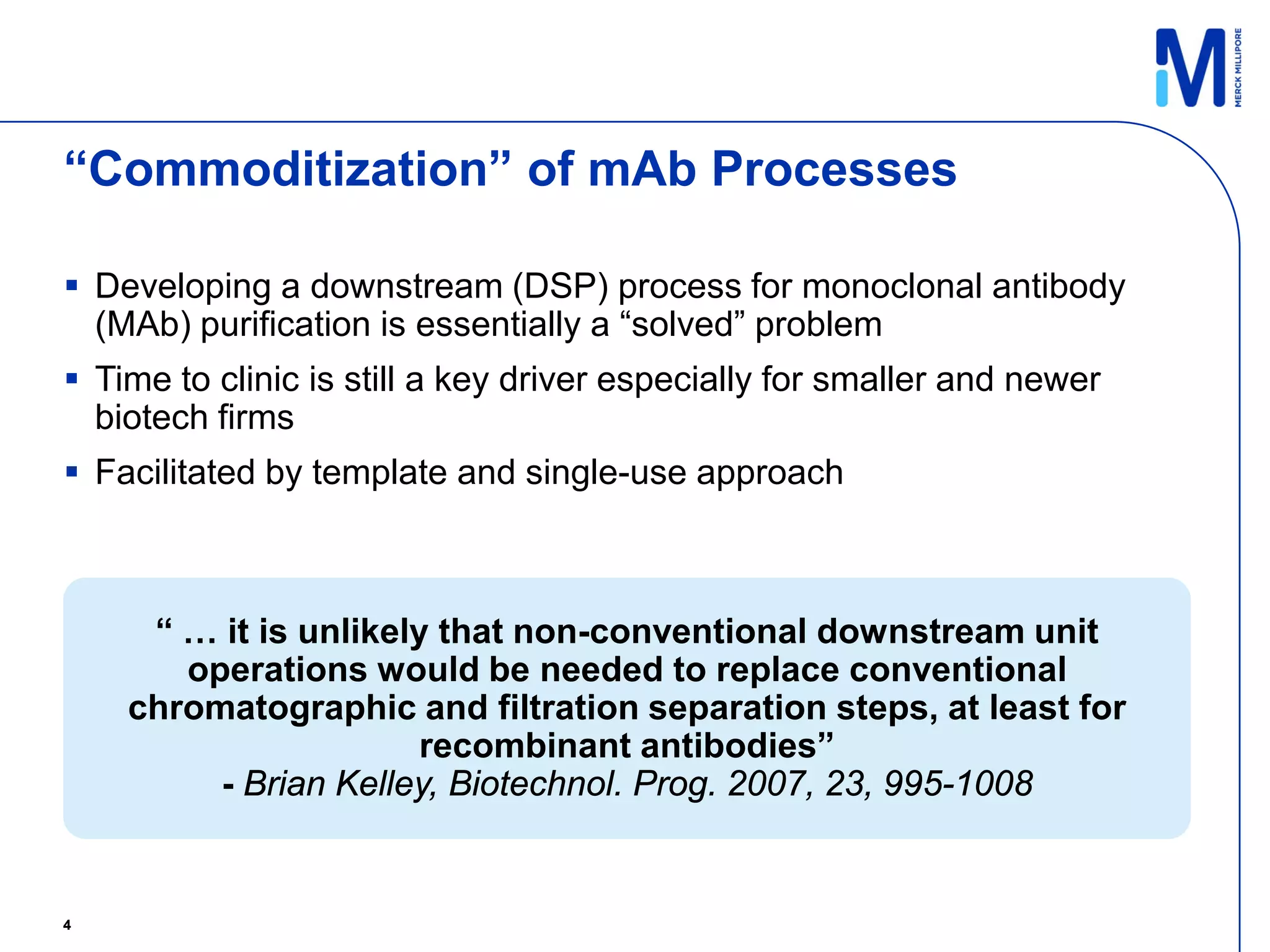“Commoditization” of mAb Processes

 Developing a downstream (DSP) process for monoclonal antibody
  (MAb) purification is essentially a “solved” problem
 Time to clinic is still a key driver especially for smaller and newer
  biotech firms
 Facilitated by template and single-use approach



     “ … it is unlikely that non-conventional downstream unit
       operations would be needed to replace conventional
    chromatographic and filtration separation steps, at least for
                       recombinant antibodies”
         - Brian Kelley, Biotechnol. Prog. 2007, 23, 995-1008


4
 