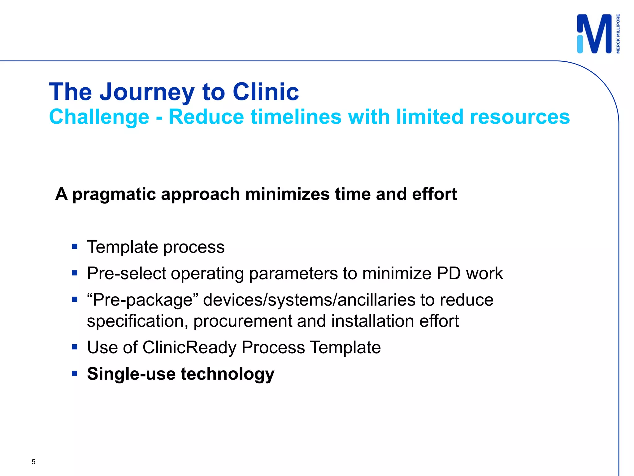 The Journey to Clinic
    Challenge - Reduce timelines with limited resources


    A pragmatic approach minimizes time and effort

       Template process
       Pre-select operating parameters to minimize PD work
       “Pre-package” devices/systems/ancillaries to reduce
        specification, procurement and installation effort
       Use of ClinicReady Process Template
       Single-use technology



5
 