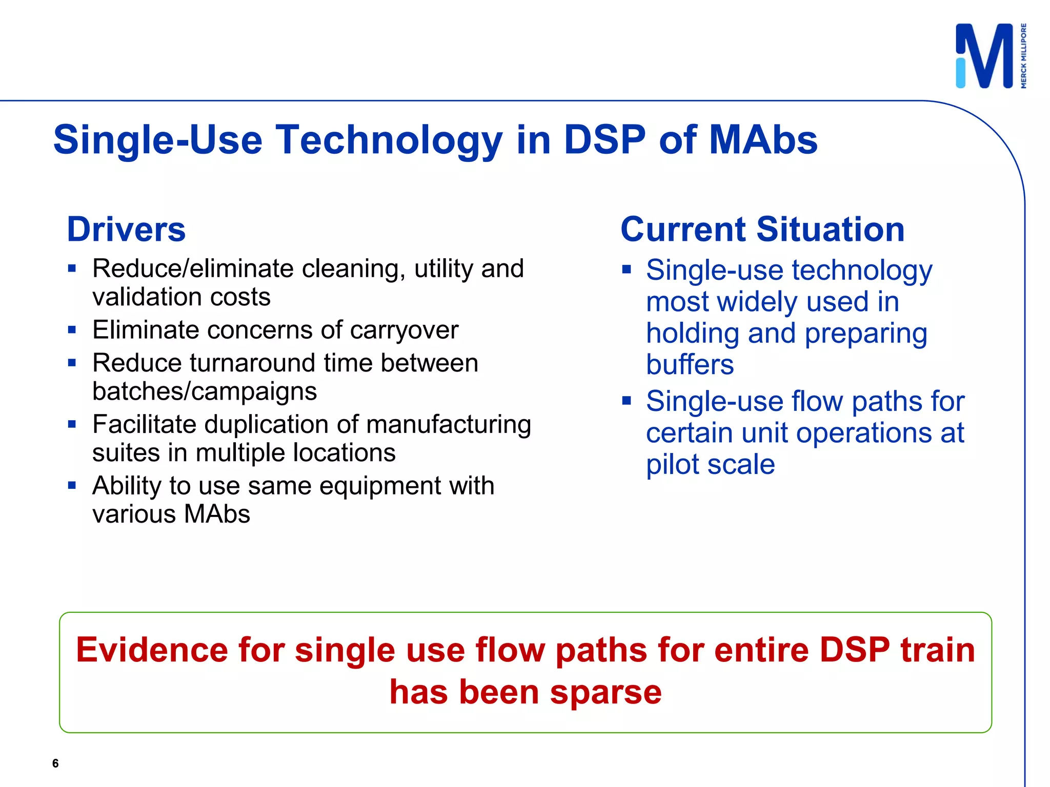 Single-Use Technology in DSP of MAbs

    Drivers                                     Current Situation
     Reduce/eliminate cleaning, utility and     Single-use technology
      validation costs                            most widely used in
     Eliminate concerns of carryover             holding and preparing
     Reduce turnaround time between              buffers
      batches/campaigns                          Single-use flow paths for
     Facilitate duplication of manufacturing     certain unit operations at
      suites in multiple locations                pilot scale
     Ability to use same equipment with
      various MAbs




    Evidence for single use flow paths for entire DSP train
                       has been sparse
6
 