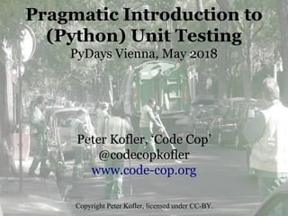 Pragmatic Introduction to
(Python) Unit Testing
PyDays Vienna, May 2018
Peter Kofler, ‘Code Cop’
@codecopkofler
www.code-cop.org
Copyright Peter Kofler, licensed under CC-BY.
 