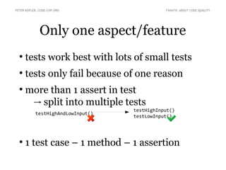 Only one aspect/feature
●
tests work best with lots of small tests
●
tests only fail because of one reason
●
more than 1 assert in test
split into multiple tests→
●
1 test case – 1 method – 1 assertion
PETER KOFLER, CODE-COP.ORG FANATIC ABOUT CODE QUALITY
testHighAndLowInput()
testHighInput()
testLowInput()
 