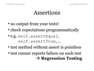 Assertions
●
no output from your tests!
●
check expectations programmatically
●
e.g. self.assertEqual,
self.assertTrue, …
●
test method without assert is pointless
●
test runner reports failure on each test
 Regression Testing
PETER KOFLER, CODE-COP.ORG FANATIC ABOUT CODE QUALITY
 
