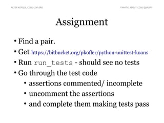 Assignment
●
Find a pair.
●
Get https://bitbucket.org/pkofler/python-unittest-koans
●
Run run_tests - should see no tests
●
Go through the test code
●
assertions commented/ incomplete
●
uncomment the assertions
●
and complete them making tests pass
PETER KOFLER, CODE-COP.ORG FANATIC ABOUT CODE QUALITY
 