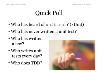 Quick Poll
●
Who has heard of unittest? (xUnit)
●
Who has never written a unit test?
●
Who has written
a few?
●
Who writes unit
tests every day?
●
Who does TDD?
PETER KOFLER, CODE-COP.ORG FANATIC ABOUT CODE QUALITY
 