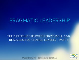 PRAGMATIC LEADERSHIP
THE DIFFERENCE BETWEEN SUCCESSFUL AND
UNSUCCESSFUL CHANGE LEADERS – PART 3
© WiserChangeTM – Commercial in Confidence
 