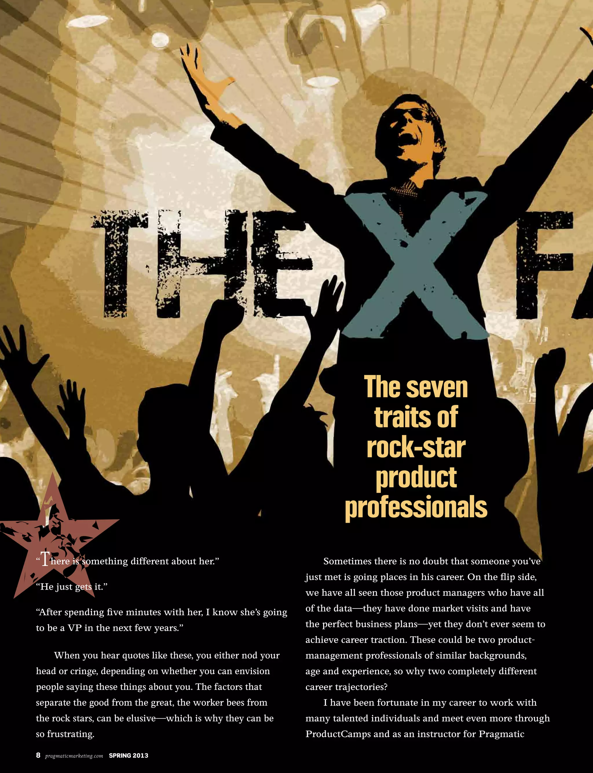 8 pragmaticmarketing.com SPRING 2013
“ here is something different about her.”
“He just gets it.”
“After spending five minutes with her, I know she’s going
to be a VP in the next few years.”
When you hear quotes like these, you either nod your
head or cringe, depending on whether you can envision
people saying these things about you. The factors that
separate the good from the great, the worker bees from
the rock stars, can be elusive—which is why they can be
so frustrating.
Sometimes there is no doubt that someone you’ve
just met is going places in his career. On the flip side,
we have all seen those product managers who have all
of the data—they have done market visits and have
the perfect business plans—yet they don’t ever seem to
achieve career traction. These could be two product-
management professionals of similar backgrounds,
age and experience, so why two completely different
career trajectories?
I have been fortunate in my career to work with
many talented individuals and meet even more through
ProductCamps and as an instructor for Pragmatic
8 pragmaticmarketing.com SPRING 2013
 