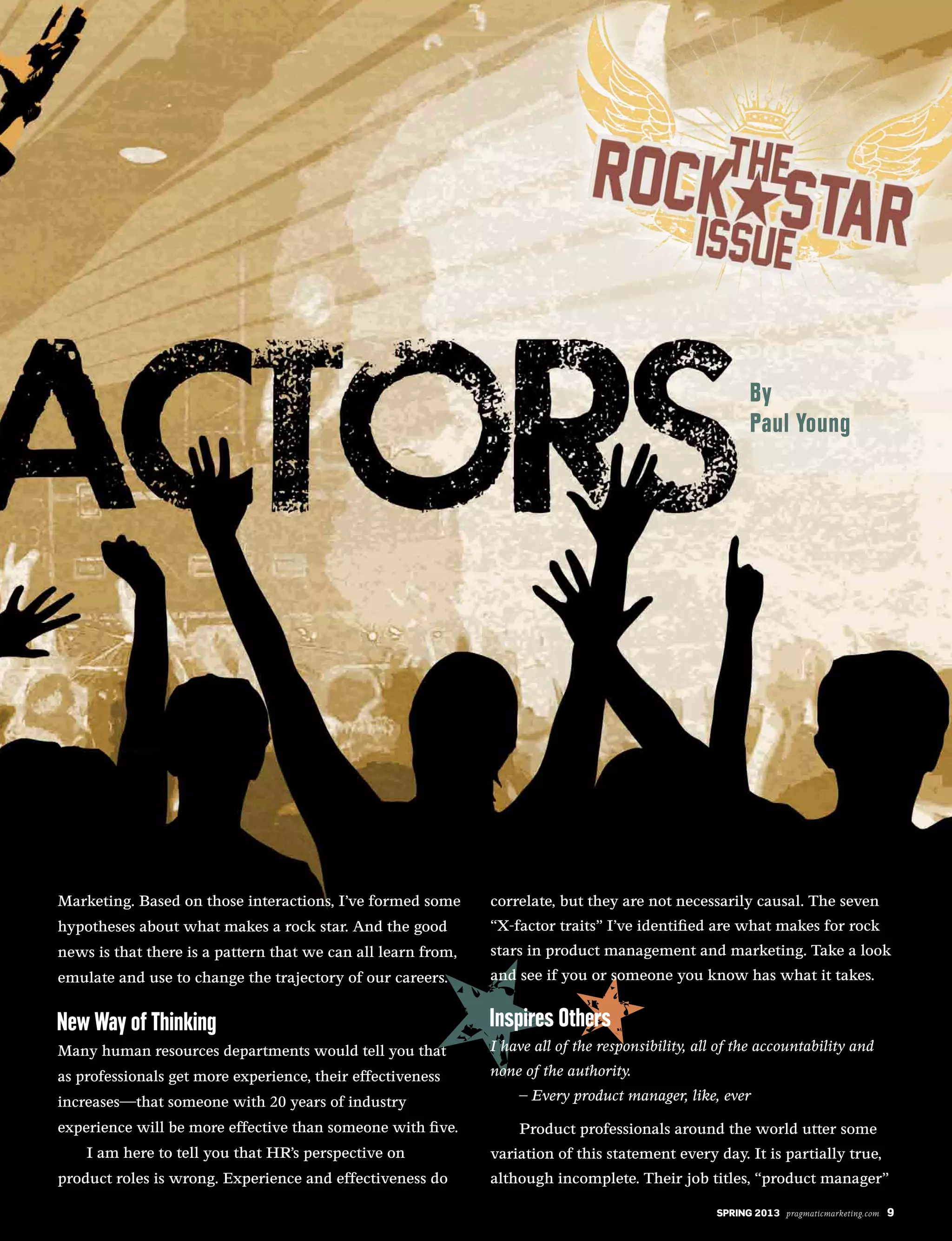 SPRING 2013 pragmaticmarketing.com 9
Marketing. Based on those interactions, I’ve formed some
hypotheses about what makes a rock star. And the good
news is that there is a pattern that we can all learn from,
emulate and use to change the trajectory of our careers.
Many human resources departments would tell you that
as professionals get more experience, their effectiveness
increases—that someone with 20 years of industry
experience will be more effective than someone with five.
I am here to tell you that HR’s perspective on
product roles is wrong. Experience and effectiveness do
correlate, but they are not necessarily causal. The seven
“X-factor traits” I’ve identified are what makes for rock
stars in product management and marketing. Take a look
and see if you or someone you know has what it takes.
I have all of the responsibility, all of the accountability and
none of the authority.
– Every product manager, like, ever
Product professionals around the world utter some
variation of this statement every day. It is partially true,
although incomplete. Their job titles, “product manager”
SPRING 2013 pragmaticmarketing.com 9
 