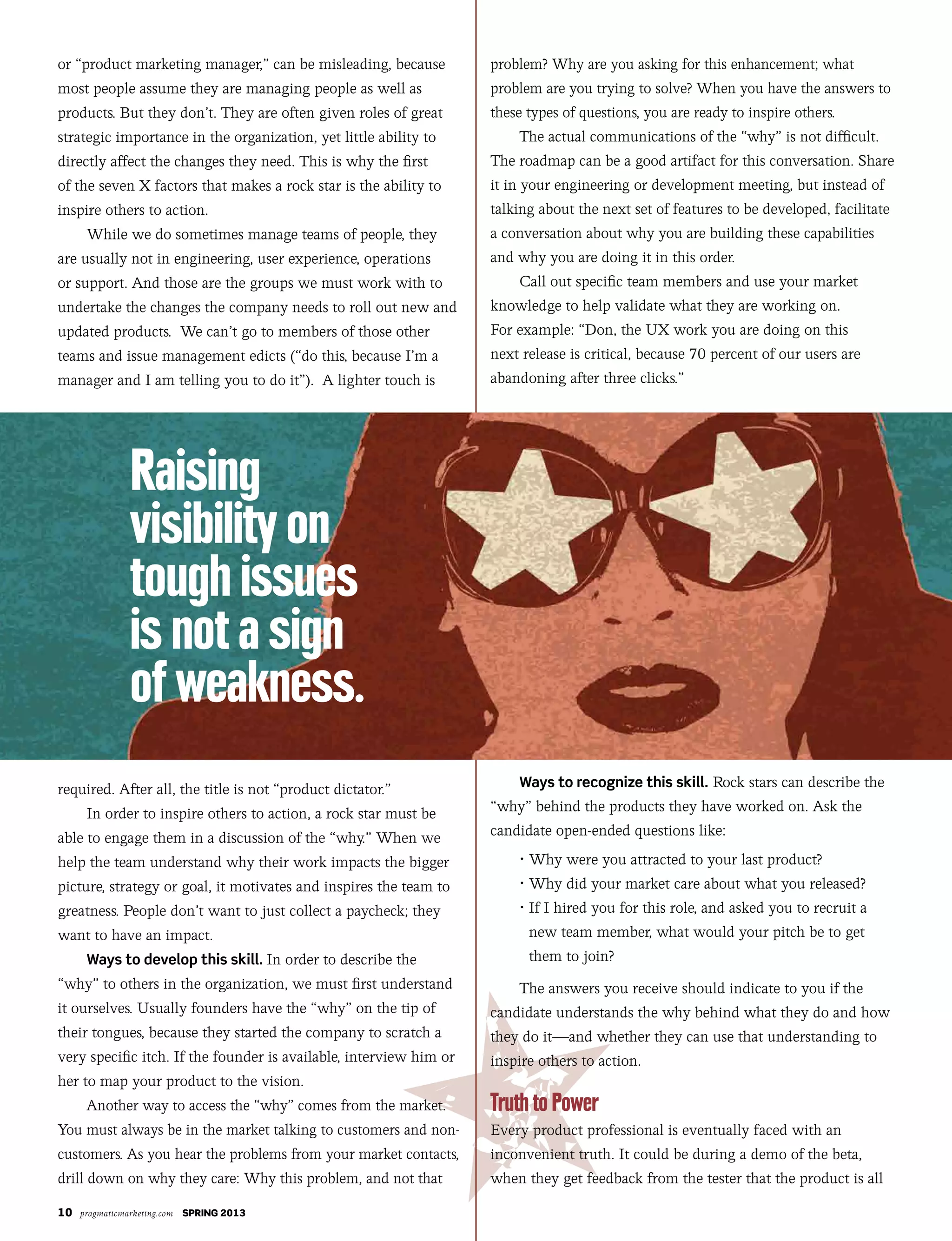 10 pragmaticmarketing.com SPRING 2013
or “product marketing manager,” can be misleading, because
most people assume they are managing people as well as
products. But they don’t. They are often given roles of great
strategic importance in the organization, yet little ability to
directly affect the changes they need. This is why the first
of the seven X factors that makes a rock star is the ability to
inspire others to action.
While we do sometimes manage teams of people, they
are usually not in engineering, user experience, operations
or support. And those are the groups we must work with to
undertake the changes the company needs to roll out new and
updated products. We can’t go to members of those other
teams and issue management edicts (“do this, because I’m a
manager and I am telling you to do it”). A lighter touch is
required. After all, the title is not “product dictator.”
In order to inspire others to action, a rock star must be
able to engage them in a discussion of the “why.” When we
help the team understand why their work impacts the bigger
picture, strategy or goal, it motivates and inspires the team to
greatness. People don’t want to just collect a paycheck; they
want to have an impact.
Ways to develop this skill. In order to describe the
“why” to others in the organization, we must first understand
it ourselves. Usually founders have the “why” on the tip of
their tongues, because they started the company to scratch a
very specific itch. If the founder is available, interview him or
her to map your product to the vision.
Another way to access the “why” comes from the market.
You must always be in the market talking to customers and non-
customers. As you hear the problems from your market contacts,
drill down on why they care: Why this problem, and not that
problem? Why are you asking for this enhancement; what
problem are you trying to solve? When you have the answers to
these types of questions, you are ready to inspire others.
The actual communications of the “why” is not difficult.
The roadmap can be a good artifact for this conversation. Share
it in your engineering or development meeting, but instead of
talking about the next set of features to be developed, facilitate
a conversation about why you are building these capabilities
and why you are doing it in this order.
Call out specific team members and use your market
knowledge to help validate what they are working on.
For example: “Don, the UX work you are doing on this
next release is critical, because 70 percent of our users are
abandoning after three clicks.”
Ways to recognize this skill. Rock stars can describe the
“why” behind the products they have worked on. Ask the
candidate open-ended questions like:
	 •	Why	were	you	attracted	to	your	last	product?
	 •	Why	did	your	market	care	about	what	you	released?
	 •		If	I	hired	you	for	this	role,	and	asked	you	to	recruit	a	
new team member, what would your pitch be to get
them to join?
The answers you receive should indicate to you if the
candidate understands the why behind what they do and how
they do it—and whether they can use that understanding to
inspire others to action.
Every product professional is eventually faced with an
inconvenient truth. It could be during a demo of the beta,
when they get feedback from the tester that the product is all
 