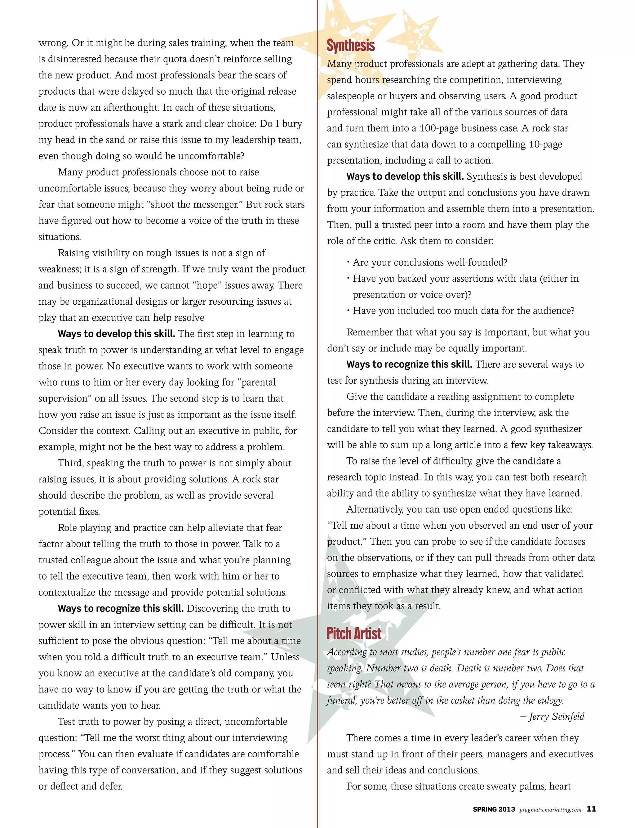 SPRING 2013 pragmaticmarketing.com 11
wrong. Or it might be during sales training, when the team
is disinterested because their quota doesn’t reinforce selling
the new product. And most professionals bear the scars of
products that were delayed so much that the original release
date is now an afterthought. In each of these situations,
product professionals have a stark and clear choice: Do I bury
my head in the sand or raise this issue to my leadership team,
even though doing so would be uncomfortable?
Many product professionals choose not to raise
uncomfortable issues, because they worry about being rude or
fear that someone might “shoot the messenger.” But rock stars
have figured out how to become a voice of the truth in these
situations.
Raising visibility on tough issues is not a sign of
weakness; it is a sign of strength. If we truly want the product
and business to succeed, we cannot “hope” issues away. There
may be organizational designs or larger resourcing issues at
play that an executive can help resolve
Ways to develop this skill. The first step in learning to
speak truth to power is understanding at what level to engage
those in power. No executive wants to work with someone
who runs to him or her every day looking for “parental
supervision” on all issues. The second step is to learn that
how you raise an issue is just as important as the issue itself.
Consider the context. Calling out an executive in public, for
example, might not be the best way to address a problem.
Third, speaking the truth to power is not simply about
raising issues, it is about providing solutions. A rock star
should describe the problem, as well as provide several
potential fixes.
Role playing and practice can help alleviate that fear
factor about telling the truth to those in power. Talk to a
trusted colleague about the issue and what you’re planning
to tell the executive team, then work with him or her to
contextualize the message and provide potential solutions.
Ways to recognize this skill. Discovering the truth to
power skill in an interview setting can be difficult. It is not
sufficient to pose the obvious question: “Tell me about a time
when you told a difficult truth to an executive team.” Unless
you know an executive at the candidate’s old company, you
have no way to know if you are getting the truth or what the
candidate wants you to hear.
Test truth to power by posing a direct, uncomfortable
question: “Tell me the worst thing about our interviewing
process.” You can then evaluate if candidates are comfortable
having this type of conversation, and if they suggest solutions
or deflect and defer.
Many product professionals are adept at gathering data. They
spend hours researching the competition, interviewing
salespeople or buyers and observing users. A good product
professional might take all of the various sources of data
and turn them into a 100-page business case. A rock star
can synthesize that data down to a compelling 10-page
presentation, including a call to action.
Ways to develop this skill. Synthesis is best developed
by practice. Take the output and conclusions you have drawn
from your information and assemble them into a presentation.
Then, pull a trusted peer into a room and have them play the
role of the critic. Ask them to consider:
	 •	Are	your	conclusions	well-founded?
	 •		Have	you	backed	your	assertions	with	data	(either	in	
presentation or voice-over)?
	 •	Have	you	included	too	much	data	for	the	audience?
Remember that what you say is important, but what you
don’t say or include may be equally important.
Ways to recognize this skill. There are several ways to
test for synthesis during an interview.
Give the candidate a reading assignment to complete
before the interview. Then, during the interview, ask the
candidate to tell you what they learned. A good synthesizer
will be able to sum up a long article into a few key takeaways.
To raise the level of difficulty, give the candidate a
research topic instead. In this way, you can test both research
ability and the ability to synthesize what they have learned.
Alternatively, you can use open-ended questions like:
“Tell me about a time when you observed an end user of your
product.” Then you can probe to see if the candidate focuses
on the observations, or if they can pull threads from other data
sources to emphasize what they learned, how that validated
or conflicted with what they already knew, and what action
items they took as a result.
According to most studies, people’s number one fear is public
speaking. Number two is death. Death is number two. Does that
seem right? That means to the average person, if you have to go to a
funeral, you’re better off in the casket than doing the eulogy.
– Jerry Seinfeld
There comes a time in every leader’s career when they
must stand up in front of their peers, managers and executives
and sell their ideas and conclusions.
For some, these situations create sweaty palms, heart
 
