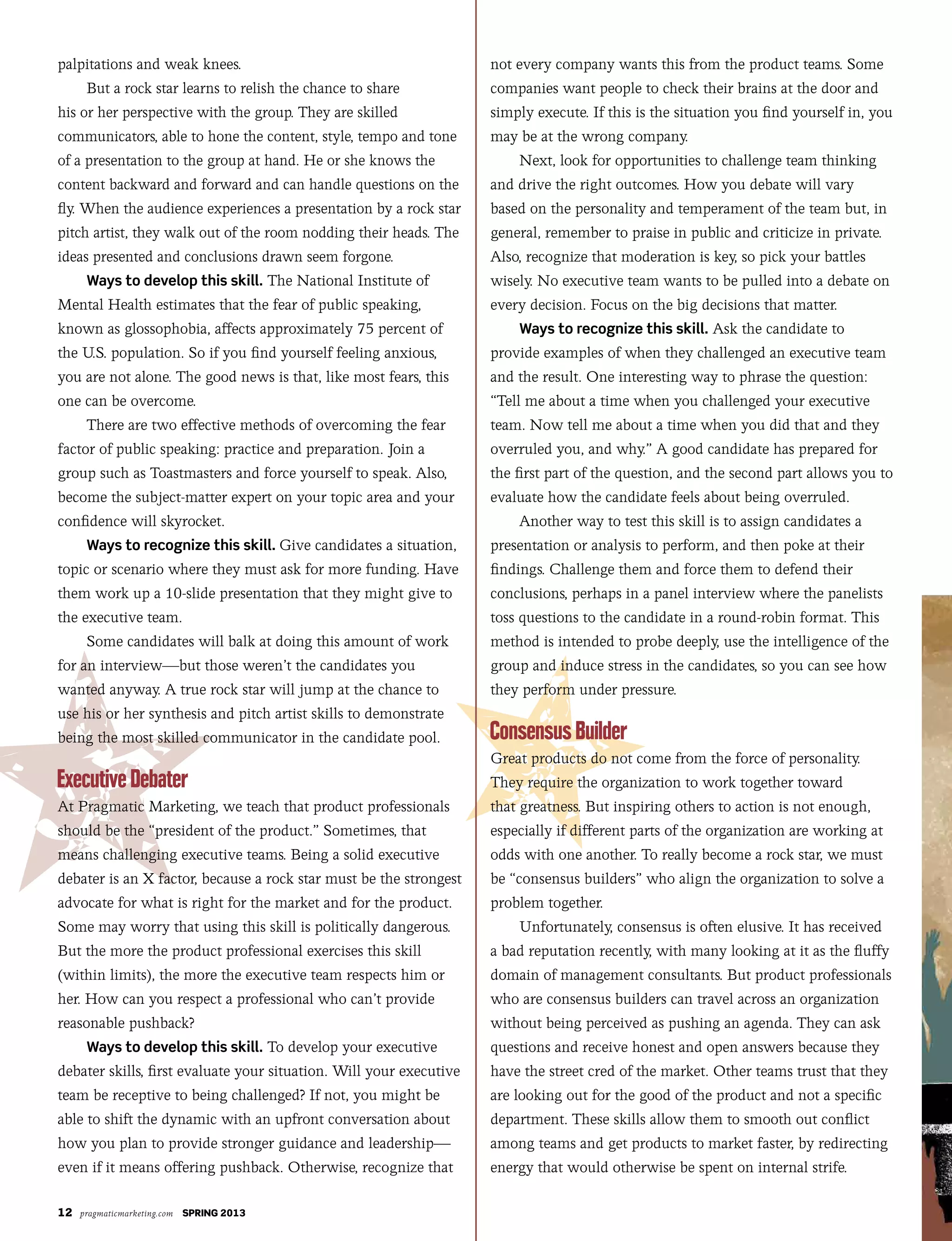 12 pragmaticmarketing.com SPRING 2013
palpitations and weak knees.
But a rock star learns to relish the chance to share
his or her perspective with the group. They are skilled
communicators, able to hone the content, style, tempo and tone
of a presentation to the group at hand. He or she knows the
content backward and forward and can handle questions on the
fly. When the audience experiences a presentation by a rock star
pitch artist, they walk out of the room nodding their heads. The
ideas presented and conclusions drawn seem forgone.
Ways to develop this skill. The National Institute of
Mental Health estimates that the fear of public speaking,
known as glossophobia, affects approximately 75 percent of
the U.S. population. So if you find yourself feeling anxious,
you are not alone. The good news is that, like most fears, this
one can be overcome.
There are two effective methods of overcoming the fear
factor of public speaking: practice and preparation. Join a
group such as Toastmasters and force yourself to speak. Also,
become the subject-matter expert on your topic area and your
confidence will skyrocket.
Ways to recognize this skill. Give candidates a situation,
topic or scenario where they must ask for more funding. Have
them work up a 10-slide presentation that they might give to
the executive team.
Some candidates will balk at doing this amount of work
for an interview—but those weren’t the candidates you
wanted anyway. A true rock star will jump at the chance to
use his or her synthesis and pitch artist skills to demonstrate
being the most skilled communicator in the candidate pool.
At Pragmatic Marketing, we teach that product professionals
should be the “president of the product.” Sometimes, that
means challenging executive teams. Being a solid executive
debater is an X factor, because a rock star must be the strongest
advocate for what is right for the market and for the product.
Some may worry that using this skill is politically dangerous.
But the more the product professional exercises this skill
(within limits), the more the executive team respects him or
her. How can you respect a professional who can’t provide
reasonable pushback?
Ways to develop this skill. To develop your executive
debater skills, first evaluate your situation. Will your executive
team be receptive to being challenged? If not, you might be
able to shift the dynamic with an upfront conversation about
how you plan to provide stronger guidance and leadership—
even if it means offering pushback. Otherwise, recognize that
not every company wants this from the product teams. Some
companies want people to check their brains at the door and
simply execute. If this is the situation you find yourself in, you
may be at the wrong company.
Next, look for opportunities to challenge team thinking
and drive the right outcomes. How you debate will vary
based on the personality and temperament of the team but, in
general, remember to praise in public and criticize in private.
Also, recognize that moderation is key, so pick your battles
wisely. No executive team wants to be pulled into a debate on
every decision. Focus on the big decisions that matter.
Ways to recognize this skill. Ask the candidate to
provide examples of when they challenged an executive team
and the result. One interesting way to phrase the question:
“Tell me about a time when you challenged your executive
team. Now tell me about a time when you did that and they
overruled you, and why.” A good candidate has prepared for
the first part of the question, and the second part allows you to
evaluate how the candidate feels about being overruled.
Another way to test this skill is to assign candidates a
presentation or analysis to perform, and then poke at their
findings. Challenge them and force them to defend their
conclusions, perhaps in a panel interview where the panelists
toss questions to the candidate in a round-robin format. This
method is intended to probe deeply, use the intelligence of the
group and induce stress in the candidates, so you can see how
they perform under pressure.
Great products do not come from the force of personality.
They require the organization to work together toward
that greatness. But inspiring others to action is not enough,
especially if different parts of the organization are working at
odds with one another. To really become a rock star, we must
be “consensus builders” who align the organization to solve a
problem together.
Unfortunately, consensus is often elusive. It has received
a bad reputation recently, with many looking at it as the fluffy
domain of management consultants. But product professionals
who are consensus builders can travel across an organization
without being perceived as pushing an agenda. They can ask
questions and receive honest and open answers because they
have the street cred of the market. Other teams trust that they
are looking out for the good of the product and not a specific
department. These skills allow them to smooth out conflict
among teams and get products to market faster, by redirecting
energy that would otherwise be spent on internal strife.
 
