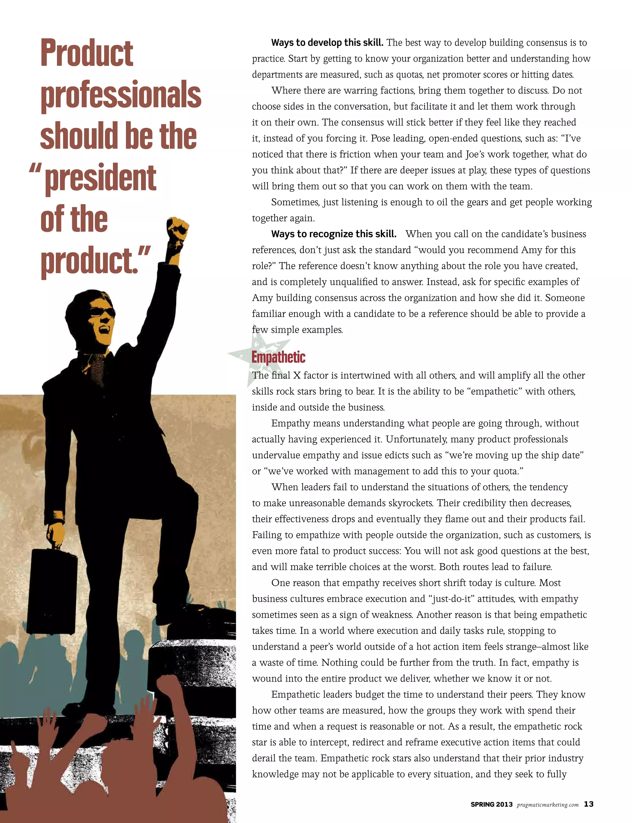 SPRING 2013 pragmaticmarketing.com 13
Ways to develop this skill. The best way to develop building consensus is to
practice. Start by getting to know your organization better and understanding how
departments are measured, such as quotas, net promoter scores or hitting dates.
Where there are warring factions, bring them together to discuss. Do not
choose sides in the conversation, but facilitate it and let them work through
it on their own. The consensus will stick better if they feel like they reached
it, instead of you forcing it. Pose leading, open-ended questions, such as: “I’ve
noticed that there is friction when your team and Joe’s work together, what do
you think about that?” If there are deeper issues at play, these types of questions
will bring them out so that you can work on them with the team.
Sometimes, just listening is enough to oil the gears and get people working
together again.
Ways to recognize this skill. When you call on the candidate’s business
references, don’t just ask the standard “would you recommend Amy for this
role?” The reference doesn’t know anything about the role you have created,
and is completely unqualified to answer. Instead, ask for specific examples of
Amy building consensus across the organization and how she did it. Someone
familiar enough with a candidate to be a reference should be able to provide a
few simple examples.
The final X factor is intertwined with all others, and will amplify all the other
skills rock stars bring to bear. It is the ability to be “empathetic” with others,
inside and outside the business.
Empathy means understanding what people are going through, without
actually having experienced it. Unfortunately, many product professionals
undervalue empathy and issue edicts such as “we’re moving up the ship date”
or “we’ve worked with management to add this to your quota.”
When leaders fail to understand the situations of others, the tendency
to make unreasonable demands skyrockets. Their credibility then decreases,
their effectiveness drops and eventually they flame out and their products fail.
Failing to empathize with people outside the organization, such as customers, is
even more fatal to product success: You will not ask good questions at the best,
and will make terrible choices at the worst. Both routes lead to failure.
One reason that empathy receives short shrift today is culture. Most
business cultures embrace execution and “just-do-it” attitudes, with empathy
sometimes seen as a sign of weakness. Another reason is that being empathetic
takes time. In a world where execution and daily tasks rule, stopping to
understand a peer’s world outside of a hot action item feels strange–almost like
a waste of time. Nothing could be further from the truth. In fact, empathy is
wound into the entire product we deliver, whether we know it or not.
Empathetic leaders budget the time to understand their peers. They know
how other teams are measured, how the groups they work with spend their
time and when a request is reasonable or not. As a result, the empathetic rock
star is able to intercept, redirect and reframe executive action items that could
derail the team. Empathetic rock stars also understand that their prior industry
knowledge may not be applicable to every situation, and they seek to fully
 