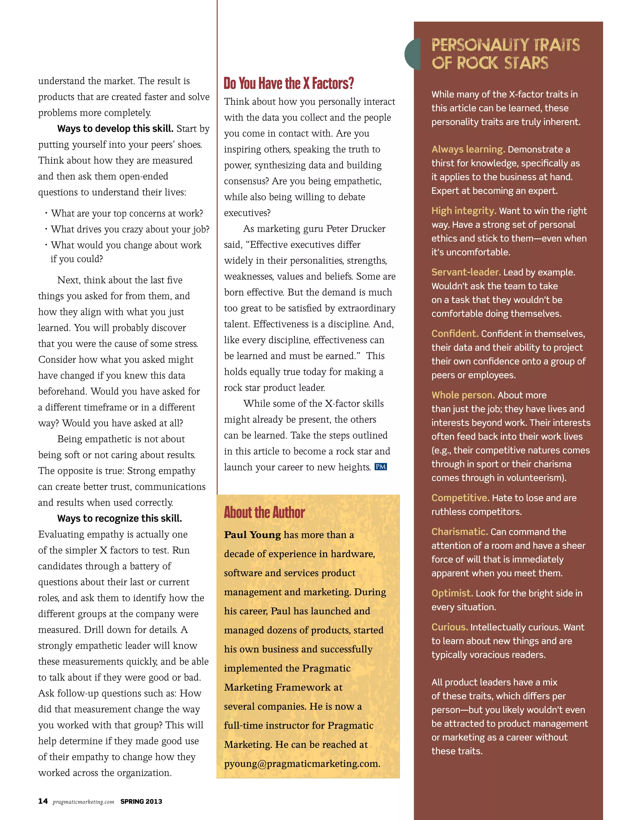 14 pragmaticmarketing.com SPRING 2013
While many of the X-factor traits in
this article can be learned, these
personality traits are truly inherent.
Always learning. Demonstrate a
thirst for knowledge, specifically as
it applies to the business at hand.
Expert at becoming an expert.
High integrity. Want to win the right
way. Have a strong set of personal
ethics and stick to them—even when
it’s uncomfortable.
Servant-leader. Lead by example.
Wouldn’t ask the team to take
on a task that they wouldn’t be
comfortable doing themselves.
Confident. Confident in themselves,
their data and their ability to project
their own confidence onto a group of
peers or employees.
Whole person. About more
than just the job; they have lives and
interests beyond work. Their interests
often feed back into their work lives
(e.g., their competitive natures comes
through in sport or their charisma
comes through in volunteerism).
Competitive. Hate to lose and are
ruthless competitors.
Charismatic. Can command the
attention of a room and have a sheer
force of will that is immediately
apparent when you meet them.
Optimist. Look for the bright side in
every situation.
Curious. Intellectually curious. Want
to learn about new things and are
typically voracious readers.
All product leaders have a mix
of these traits, which differs per
person—but you likely wouldn’t even
be attracted to product management
or marketing as a career without
these traits.
PM
understand the market. The result is
products that are created faster and solve
problems more completely.
Ways to develop this skill. Start by
putting yourself into your peers’ shoes.
Think about how they are measured
and then ask them open-ended
questions to understand their lives:
	 •	What are your top concerns at work?
	 •	What	drives	you	crazy	about	your	job?
	 •		What	would	you	change	about	work
if you could?
Next, think about the last five
things you asked for from them, and
how	they	align	with	what	you	just	
learned. You will probably discover
that you were the cause of some stress.
Consider how what you asked might
have changed if you knew this data
beforehand. Would you have asked for
a different timeframe or in a different
way? Would you have asked at all?
Being empathetic is not about
being soft or not caring about results.
The opposite is true: Strong empathy
can create better trust, communications
and results when used correctly.
Ways to recognize this skill.
Evaluating empathy is actually one
of the simpler X factors to test. Run
candidates through a battery of
questions about their last or current
roles, and ask them to identify how the
different groups at the company were
measured. Drill down for details. A
strongly empathetic leader will know
these measurements quickly, and be able
to talk about if they were good or bad.
Ask follow-up questions such as: How
did that measurement change the way
you worked with that group? This will
help determine if they made good use
of their empathy to change how they
worked	across	the	organization.
Think about how you personally interact
with the data you collect and the people
you come in contact with. Are you
inspiring others, speaking the truth to
power,	synthesizing	data	and	building	
consensus? Are you being empathetic,
while also being willing to debate
executives?
As marketing guru Peter Drucker
said, “Effective executives differ
widely in their personalities, strengths,
weaknesses, values and beliefs. Some are
born effective. But the demand is much
too great to be satisfied by extraordinary
talent. Effectiveness is a discipline. And,
like every discipline, effectiveness can
be learned and must be earned.” This
holds equally true today for making a
rock star product leader.
While some of the X-factor skills
might already be present, the others
can be learned. Take the steps outlined
in this article to become a rock star and
launch your career to new heights.
Paul Young has more than a
decade of experience in hardware,
software and services product
management and marketing. During
his career, Paul has launched and
managed dozens of products, started
his own business and successfully
implemented the Pragmatic
Marketing Framework at
several companies. He is now a
full-time instructor for Pragmatic
Marketing. He can be reached at
pyoung@pragmaticmarketing.com.
 