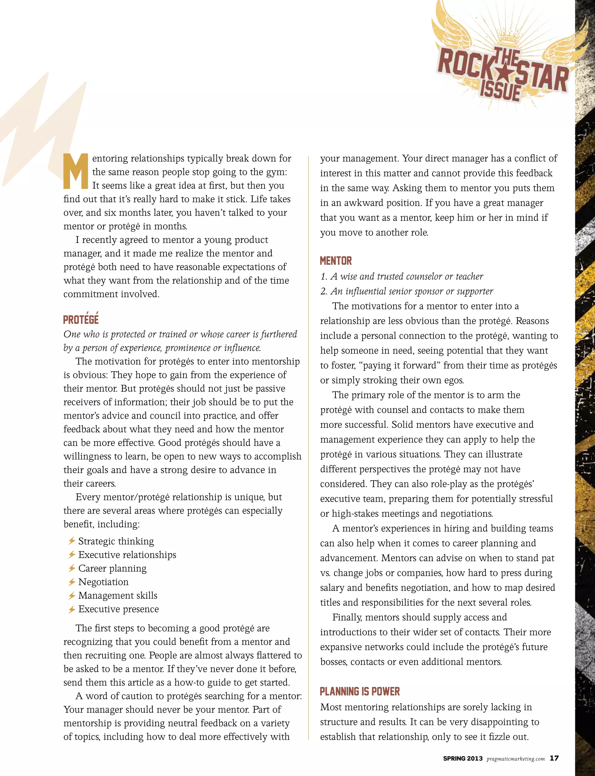 SPRING 2013 pragmaticmarketing.com 17
entoring relationships typically break down for
the same reason people stop going to the gym:
It seems like a great idea at first, but then you
find out that it’s really hard to make it stick. Life takes
over, and six months later, you haven’t talked to your
mentor or protégé in months.
I recently agreed to mentor a young product
manager, and it made me realize the mentor and
protégé both need to have reasonable expectations of
what they want from the relationship and of the time
commitment involved.
One who is protected or trained or whose career is furthered
by a person of experience, prominence or influence.
The motivation for protégés to enter into mentorship
is obvious: They hope to gain from the experience of
their mentor. But protégés should not just be passive
receivers of information; their job should be to put the
mentor’s advice and council into practice, and offer
feedback about what they need and how the mentor
can be more effective. Good protégés should have a
willingness to learn, be open to new ways to accomplish
their goals and have a strong desire to advance in
their careers.
Every mentor/protégé relationship is unique, but
there are several areas where protégés can especially
benefit, including:
Strategic thinking
Executive relationships
Career planning
Negotiation
Management skills
Executive presence
The first steps to becoming a good protégé are
recognizing that you could benefit from a mentor and
then recruiting one. People are almost always flattered to
be asked to be a mentor. If they’ve never done it before,
send them this article as a how-to guide to get started.
A word of caution to protégés searching for a mentor:
Your manager should never be your mentor. Part of
mentorship is providing neutral feedback on a variety
of topics, including how to deal more effectively with
your management. Your direct manager has a conflict of
interest in this matter and cannot provide this feedback
in the same way. Asking them to mentor you puts them
in an awkward position. If you have a great manager
that you want as a mentor, keep him or her in mind if
you move to another role.
1. A wise and trusted counselor or teacher
2. An influential senior sponsor or supporter
The motivations for a mentor to enter into a
relationship are less obvious than the protégé. Reasons
include a personal connection to the protégé, wanting to
help someone in need, seeing potential that they want
to foster, “paying it forward” from their time as protégés
or simply stroking their own egos.
The primary role of the mentor is to arm the
protégé with counsel and contacts to make them
more successful. Solid mentors have executive and
management experience they can apply to help the
protégé in various situations. They can illustrate
different perspectives the protégé may not have
considered. They can also role-play as the protégés’
executive team, preparing them for potentially stressful
or high-stakes meetings and negotiations.
A mentor’s experiences in hiring and building teams
can also help when it comes to career planning and
advancement. Mentors can advise on when to stand pat
vs. change jobs or companies, how hard to press during
salary and benefits negotiation, and how to map desired
titles and responsibilities for the next several roles.
Finally, mentors should supply access and
introductions to their wider set of contacts. Their more
expansive networks could include the protégé’s future
bosses, contacts or even additional mentors.
Most mentoring relationships are sorely lacking in
structure and results. It can be very disappointing to
establish that relationship, only to see it fizzle out.
 