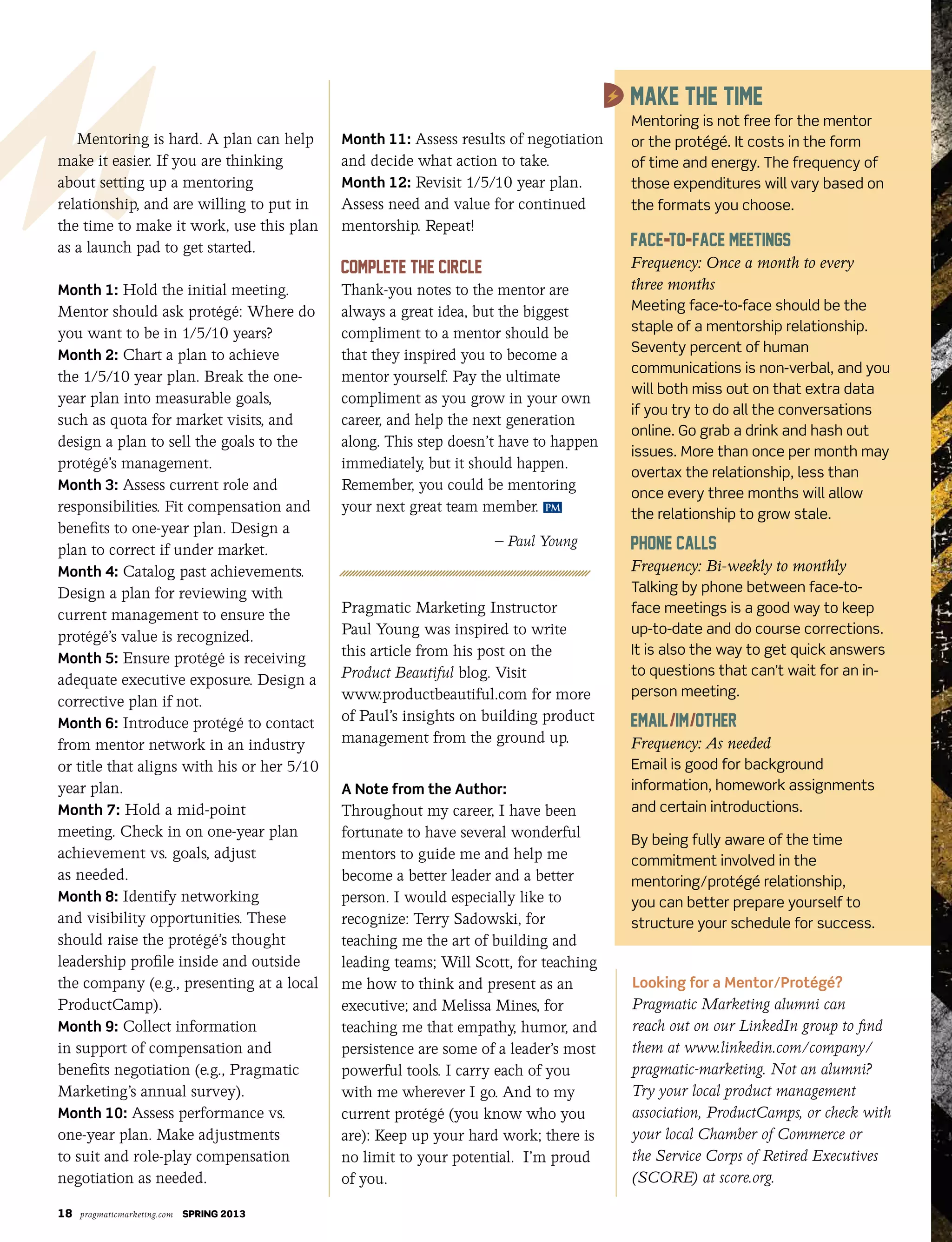 18 pragmaticmarketing.com SPRING 2013
Mentoring is hard. A plan can help
make it easier. If you are thinking
about setting up a mentoring
relationship, and are willing to put in
the time to make it work, use this plan
as a launch pad to get started.
Month 1: Hold the initial meeting.
Mentor should ask protégé: Where do
you want to be in 1/5/10 years?
Month 2: Chart a plan to achieve
the 1/5/10 year plan. Break the one-
year plan into measurable goals,
such as quota for market visits, and
design a plan to sell the goals to the
protégé’s management.
Month 3: Assess current role and
responsibilities. Fit compensation and
benefits to one-year plan. Design a
plan to correct if under market.
Month 4: Catalog past achievements.
Design a plan for reviewing with
current management to ensure the
protégé’s value is recognized.
Month 5: Ensure protégé is receiving
adequate executive exposure. Design a
corrective plan if not.
Month 6: Introduce protégé to contact
from mentor network in an industry
or title that aligns with his or her 5/10
year plan.
Month 7: Hold a mid-point
meeting. Check in on one-year plan
achievement vs. goals, adjust
as needed.
Month 8: Identify networking
and visibility opportunities. These
should raise the protégé’s thought
leadership profile inside and outside
the company (e.g., presenting at a local
ProductCamp).
Month 9: Collect information
in support of compensation and
benefits negotiation (e.g., Pragmatic
Marketing’s annual survey).
Month 10: Assess performance vs.
one-year plan. Make adjustments
to suit and role-play compensation
negotiation as needed.
Month 11: Assess results of negotiation
and decide what action to take.
Month 12: Revisit 1/5/10 year plan.
Assess need and value for continued
mentorship. Repeat!
Thank-you notes to the mentor are
always a great idea, but the biggest
compliment to a mentor should be
that they inspired you to become a
mentor yourself. Pay the ultimate
compliment as you grow in your own
career, and help the next generation
along. This step doesn’t have to happen
immediately, but it should happen.
Remember, you could be mentoring
your next great team member.
– Paul Young
Pragmatic Marketing Instructor
Paul Young was inspired to write
this article from his post on the
Product Beautiful blog. Visit
www.productbeautiful.com for more
of Paul’s insights on building product
management from the ground up.
A Note from the Author:
Throughout my career, I have been
fortunate to have several wonderful
mentors to guide me and help me
become a better leader and a better
person. I would especially like to
recognize: Terry Sadowski, for
teaching me the art of building and
leading teams; Will Scott, for teaching
me how to think and present as an
executive; and Melissa Mines, for
teaching me that empathy, humor, and
persistence are some of a leader’s most
powerful tools. I carry each of you
with me wherever I go. And to my
current protégé (you know who you
are): Keep up your hard work; there is
no limit to your potential. I’m proud
of you.
PM
Looking for a Mentor/Protégé?
Pragmatic Marketing alumni can
reach out on our LinkedIn group to find
them at www.linkedin.com/company/
pragmatic-marketing. Not an alumni?
Try your local product management
association, ProductCamps, or check with
your local Chamber of Commerce or
the Service Corps of Retired Executives
(SCORE) at score.org.
Mentoring is not free for the mentor
or the protégé. It costs in the form
of time and energy. The frequency of
those expenditures will vary based on
the formats you choose.
Frequency: Once a month to every
three months
Meeting face-to-face should be the
staple of a mentorship relationship.
Seventy percent of human
communications is non-verbal, and you
will both miss out on that extra data
if you try to do all the conversations
online. Go grab a drink and hash out
issues. More than once per month may
overtax the relationship, less than
once every three months will allow
the relationship to grow stale.
Frequency: Bi-weekly to monthly
Talking by phone between face-to-
face meetings is a good way to keep
up-to-date and do course corrections.
It is also the way to get quick answers
to questions that can’t wait for an in-
person meeting.
Frequency: As needed
Email is good for background
information, homework assignments
and certain introductions.
By being fully aware of the time
commitment involved in the
mentoring/protégé relationship,
you can better prepare yourself to
structure your schedule for success.
 