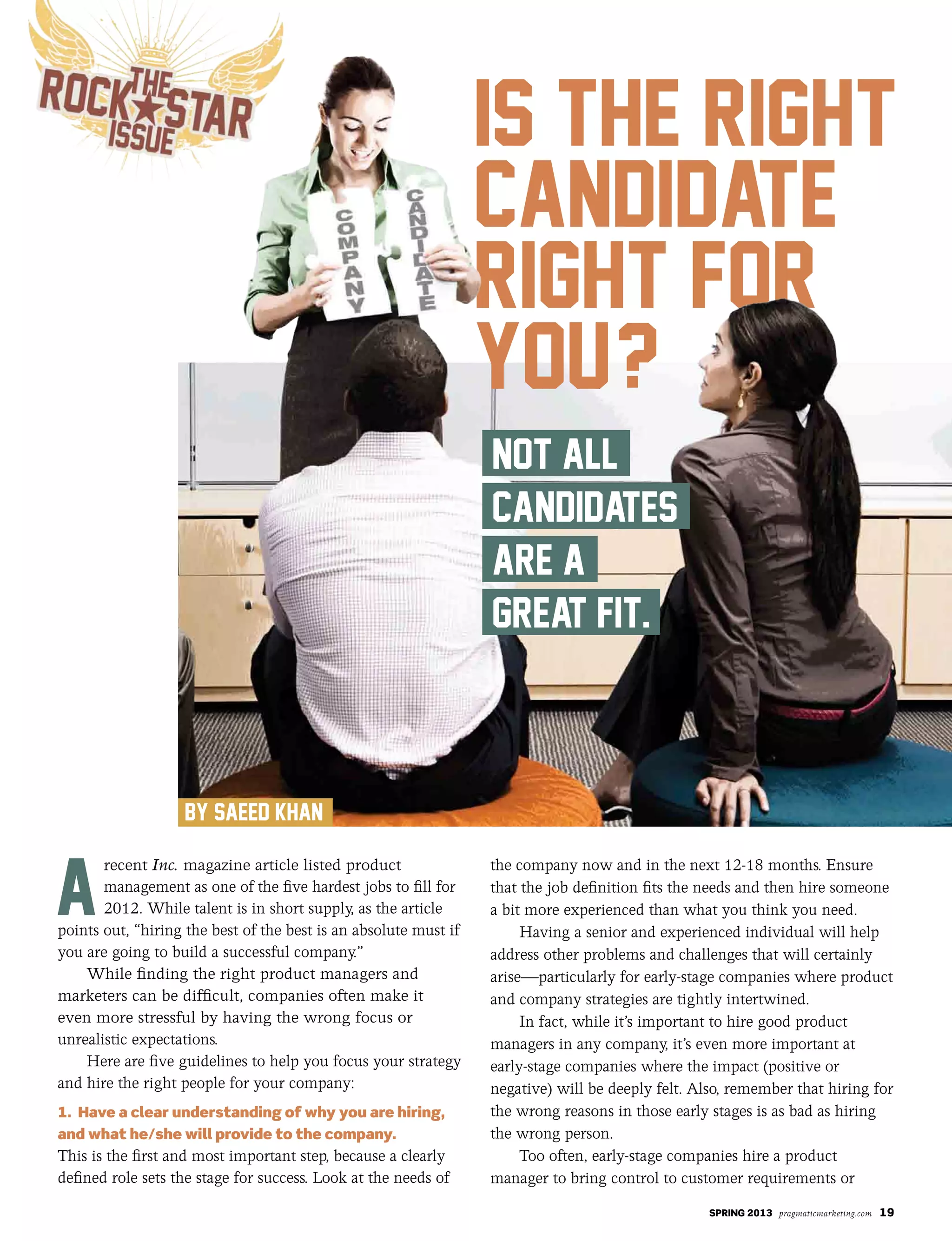 SPRING 2013 pragmaticmarketing.com 19
recent Inc. magazine article listed product
management as one of the five hardest jobs to fill for
2012. While talent is in short supply, as the article
points out, “hiring the best of the best is an absolute must if
you are going to build a successful company.”
While finding the right product managers and
marketers can be difficult, companies often make it
even more stressful by having the wrong focus or
unrealistic expectations.
Here are five guidelines to help you focus your strategy
and hire the right people for your company:
1. Have a clear understanding of why you are hiring,
and what he/she will provide to the company.
This is the first and most important step, because a clearly
defined role sets the stage for success. Look at the needs of
the company now and in the next 12-18 months. Ensure
that the job definition fits the needs and then hire someone
a bit more experienced than what you think you need.
Having a senior and experienced individual will help
address other problems and challenges that will certainly
arise—particularly for early-stage companies where product
and company strategies are tightly intertwined.
In fact, while it’s important to hire good product
managers in any company, it’s even more important at
early-stage companies where the impact (positive or
negative) will be deeply felt. Also, remember that hiring for
the wrong reasons in those early stages is as bad as hiring
the wrong person.
Too often, early-stage companies hire a product
manager to bring control to customer requirements or
 