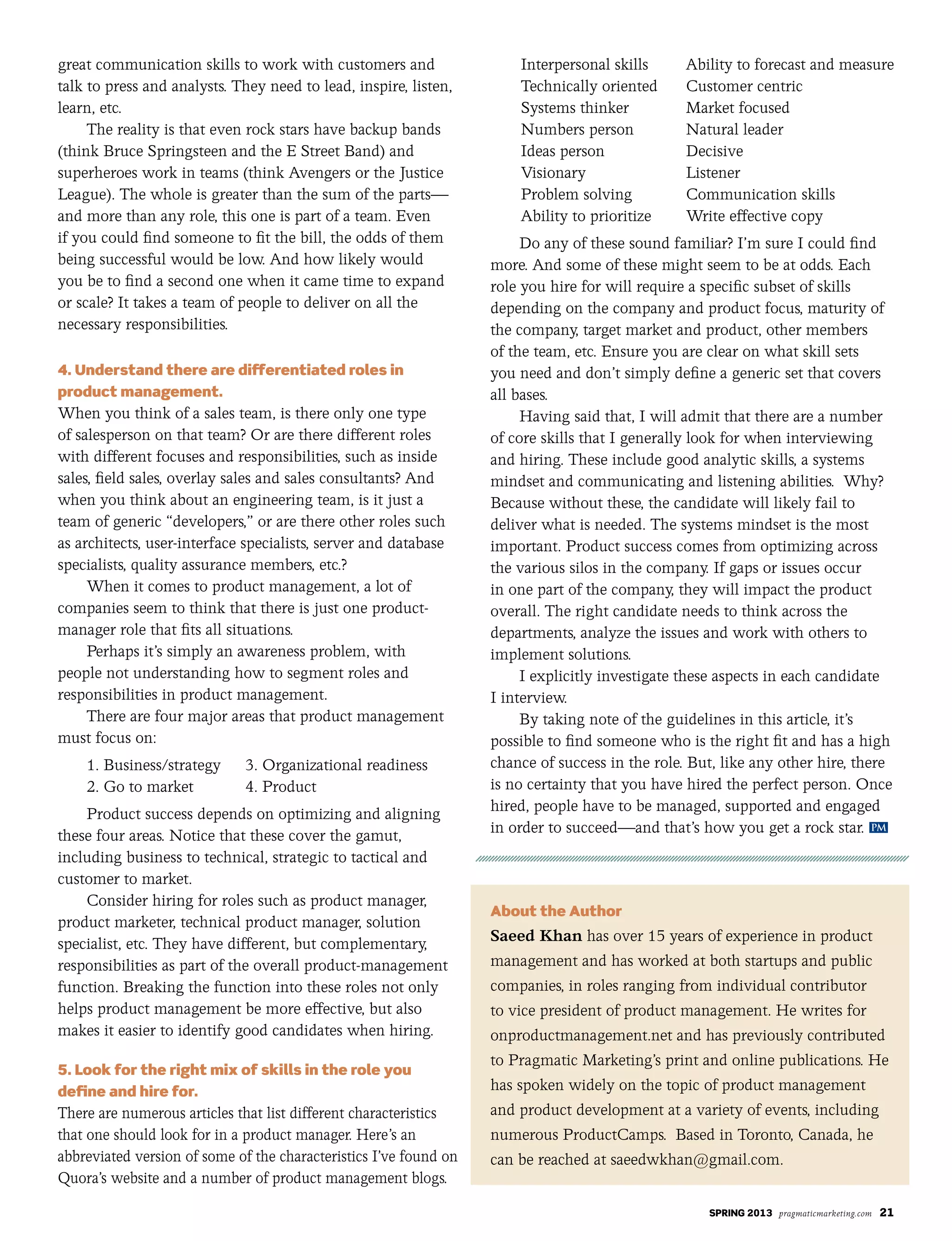 SPRING 2013 pragmaticmarketing.com 21
great communication skills to work with customers and
talk to press and analysts. They need to lead, inspire, listen,
learn, etc.
The reality is that even rock stars have backup bands
(think Bruce Springsteen and the E Street Band) and
superheroes work in teams (think Avengers or the Justice
League). The whole is greater than the sum of the parts—
and more than any role, this one is part of a team. Even
if you could find someone to fit the bill, the odds of them
being successful would be low. And how likely would
you be to find a second one when it came time to expand
or scale? It takes a team of people to deliver on all the
necessary responsibilities.
4. Understand there are differentiated roles in
product management.
When you think of a sales team, is there only one type
of salesperson on that team? Or are there different roles
with different focuses and responsibilities, such as inside
sales, field sales, overlay sales and sales consultants? And
when you think about an engineering team, is it just a
team of generic “developers,” or are there other roles such
as architects, user-interface specialists, server and database
specialists, quality assurance members, etc.?
When it comes to product management, a lot of
companies seem to think that there is just one product-
manager role that fits all situations.
Perhaps it’s simply an awareness problem, with
people not understanding how to segment roles and
responsibilities in product management.
There are four major areas that product management
must focus on:
1. Business/strategy 3. Organizational readiness
2. Go to market 4. Product
Product success depends on optimizing and aligning
these four areas. Notice that these cover the gamut,
including business to technical, strategic to tactical and
customer to market.
Consider hiring for roles such as product manager,
product marketer, technical product manager, solution
specialist, etc. They have different, but complementary,
responsibilities as part of the overall product-management
function. Breaking the function into these roles not only
helps product management be more effective, but also
makes it easier to identify good candidates when hiring.
5. Look for the right mix of skills in the role you
define and hire for.
There are numerous articles that list different characteristics
that one should look for in a product manager. Here’s an
abbreviated version of some of the characteristics I’ve found on
Quora’s website and a number of product management blogs.
Interpersonal skills Ability to forecast and measure
Technically oriented Customer centric
Systems thinker Market focused
Numbers person Natural leader
Ideas person Decisive
Visionary Listener
Problem solving Communication skills
Ability to prioritize Write effective copy
Do any of these sound familiar? I’m sure I could find
more. And some of these might seem to be at odds. Each
role you hire for will require a specific subset of skills
depending on the company and product focus, maturity of
the company, target market and product, other members
of the team, etc. Ensure you are clear on what skill sets
you need and don’t simply define a generic set that covers
all bases.
Having said that, I will admit that there are a number
of core skills that I generally look for when interviewing
and hiring. These include good analytic skills, a systems
mindset and communicating and listening abilities. Why?
Because without these, the candidate will likely fail to
deliver what is needed. The systems mindset is the most
important. Product success comes from optimizing across
the various silos in the company. If gaps or issues occur
in one part of the company, they will impact the product
overall. The right candidate needs to think across the
departments, analyze the issues and work with others to
implement solutions.
I explicitly investigate these aspects in each candidate
I interview.
By taking note of the guidelines in this article, it’s
possible to find someone who is the right fit and has a high
chance of success in the role. But, like any other hire, there
is no certainty that you have hired the perfect person. Once
hired, people have to be managed, supported and engaged
in order to succeed—and that’s how you get a rock star.
About the Author
Saeed Khan has over 15 years of experience in product
management and has worked at both startups and public
companies, in roles ranging from individual contributor
to vice president of product management. He writes for
onproductmanagement.net and has previously contributed
to Pragmatic Marketing’s print and online publications. He
has spoken widely on the topic of product management
and product development at a variety of events, including
numerous ProductCamps. Based in Toronto, Canada, he
can be reached at saeedwkhan@gmail.com.
PM
 
