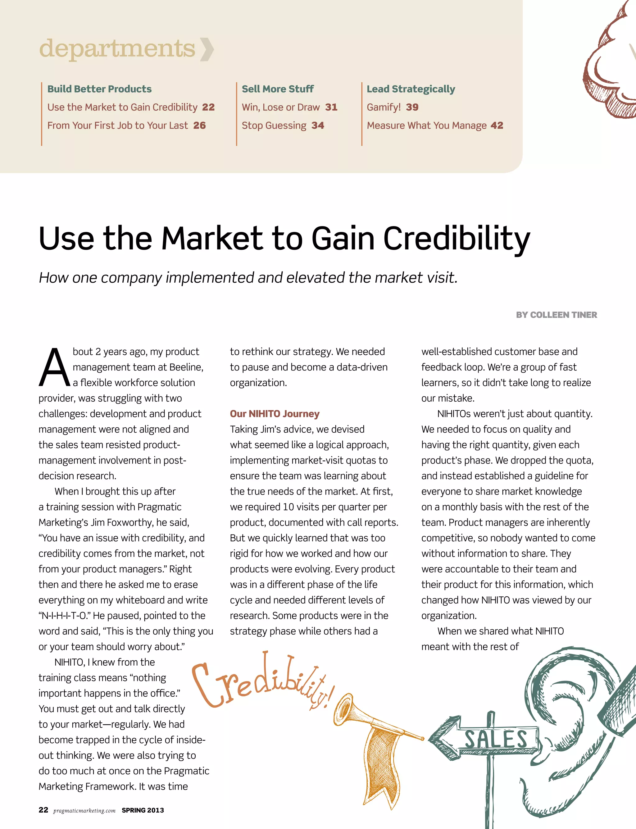 22 pragmaticmarketing.com SPRING 2013
A
bout 2 years ago, my product
management team at Beeline,
a flexible workforce solution
provider, was struggling with two
challenges: development and product
management were not aligned and
the sales team resisted product-
management involvement in post-
decision research.
When I brought this up after
a training session with Pragmatic
Marketing’s Jim Foxworthy, he said,
“You have an issue with credibility, and
credibility comes from the market, not
from your product managers.” Right
then and there he asked me to erase
everything on my whiteboard and write
“N-I-H-I-T-O.” He paused, pointed to the
word and said, “This is the only thing you
or your team should worry about.”
NIHITO, I knew from the
training class means “nothing
important happens in the office.”
You must get out and talk directly
to your market—regularly. We had
become trapped in the cycle of inside-
out thinking. We were also trying to
do too much at once on the Pragmatic
Marketing Framework. It was time
to rethink our strategy. We needed
to pause and become a data-driven
organization.
Our NIHITO Journey
Taking Jim’s advice, we devised
what seemed like a logical approach,
implementing market-visit quotas to
ensure the team was learning about
the true needs of the market. At first,
we required 10 visits per quarter per
product, documented with call reports.
But we quickly learned that was too
rigid for how we worked and how our
products were evolving. Every product
was in a different phase of the life
cycle and needed different levels of
research. Some products were in the
strategy phase while others had a
well-established customer base and
feedback loop. We’re a group of fast
learners, so it didn’t take long to realize
our mistake.
NIHITOs weren’t just about quantity.
We needed to focus on quality and
having the right quantity, given each
product’s phase. We dropped the quota,
and instead established a guideline for
everyone to share market knowledge
on a monthly basis with the rest of the
team. Product managers are inherently
competitive, so nobody wanted to come
without information to share. They
were accountable to their team and
their product for this information, which
changed how NIHITO was viewed by our
organization.
When we shared what NIHITO
meant with the rest of
Use the Market to Gain Credibility
How one company implemented and elevated the market visit.
By Colleen Tiner
Build Better Products
Use the Market to Gain Credibility 22
From Your First Job to Your Last 26
Sell More Stuff
Win, Lose or Draw 31
Stop Guessing 34
Lead Strategically
Gamify! 39
Measure What You Manage 42
departments
 