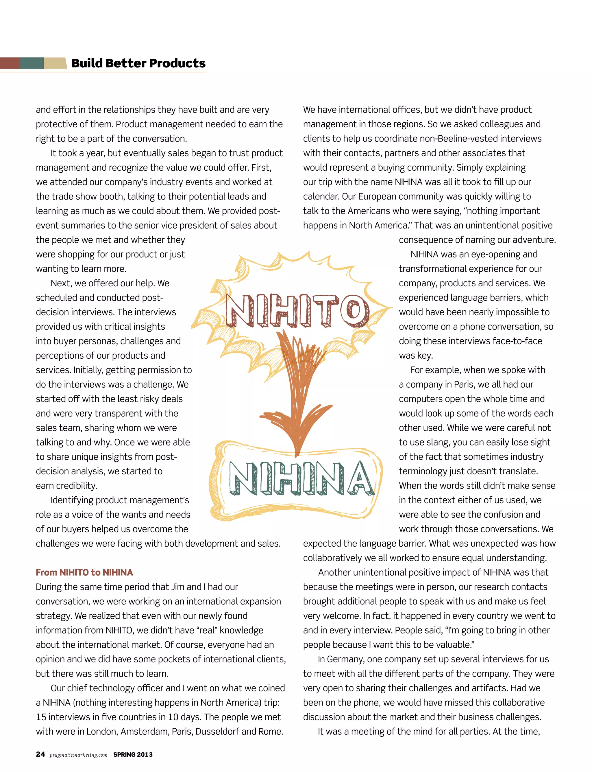 24 pragmaticmarketing.com SPRING 2013
Build Better Products
and effort in the relationships they have built and are very
protective of them. Product management needed to earn the
right to be a part of the conversation.
It took a year, but eventually sales began to trust product
management and recognize the value we could offer. First,
we attended our company’s industry events and worked at
the trade show booth, talking to their potential leads and
learning as much as we could about them. We provided post-
event summaries to the senior vice president of sales about
the people we met and whether they
were shopping for our product or just
wanting to learn more.
Next, we offered our help. We
scheduled and conducted post-
decision interviews. The interviews
provided us with critical insights
into buyer personas, challenges and
perceptions of our products and
services. Initially, getting permission to
do the interviews was a challenge. We
started off with the least risky deals
and were very transparent with the
sales team, sharing whom we were
talking to and why. Once we were able
to share unique insights from post-
decision analysis, we started to
earn credibility.
Identifying product management’s
role as a voice of the wants and needs
of our buyers helped us overcome the
challenges we were facing with both development and sales.
From NIHITO to NIHINA
During the same time period that Jim and I had our
conversation, we were working on an international expansion
strategy. We realized that even with our newly found
information from NIHITO, we didn’t have “real” knowledge
about the international market. Of course, everyone had an
opinion and we did have some pockets of international clients,
but there was still much to learn.
Our chief technology officer and I went on what we coined
a NIHINA (nothing interesting happens in North America) trip:
15 interviews in five countries in 10 days. The people we met
with were in London, Amsterdam, Paris, Dusseldorf and Rome.
We have international offices, but we didn’t have product
management in those regions. So we asked colleagues and
clients to help us coordinate non-Beeline-vested interviews
with their contacts, partners and other associates that
would represent a buying community. Simply explaining
our trip with the name NIHINA was all it took to fill up our
calendar. Our European community was quickly willing to
talk to the Americans who were saying, “nothing important
happens in North America.” That was an unintentional positive
consequence of naming our adventure.
NIHINA was an eye-opening and
transformational experience for our
company, products and services. We
experienced language barriers, which
would have been nearly impossible to
overcome on a phone conversation, so
doing these interviews face-to-face
was key.
For example, when we spoke with
a company in Paris, we all had our
computers open the whole time and
would look up some of the words each
other used. While we were careful not
to use slang, you can easily lose sight
of the fact that sometimes industry
terminology just doesn’t translate.
When the words still didn’t make sense
in the context either of us used, we
were able to see the confusion and
work through those conversations. We
expected the language barrier. What was unexpected was how
collaboratively we all worked to ensure equal understanding.
Another unintentional positive impact of NIHINA was that
because the meetings were in person, our research contacts
brought additional people to speak with us and make us feel
very welcome. In fact, it happened in every country we went to
and in every interview. People said, “I’m going to bring in other
people because I want this to be valuable.”
In Germany, one company set up several interviews for us
to meet with all the different parts of the company. They were
very open to sharing their challenges and artifacts. Had we
been on the phone, we would have missed this collaborative
discussion about the market and their business challenges.
It was a meeting of the mind for all parties. At the time,
 