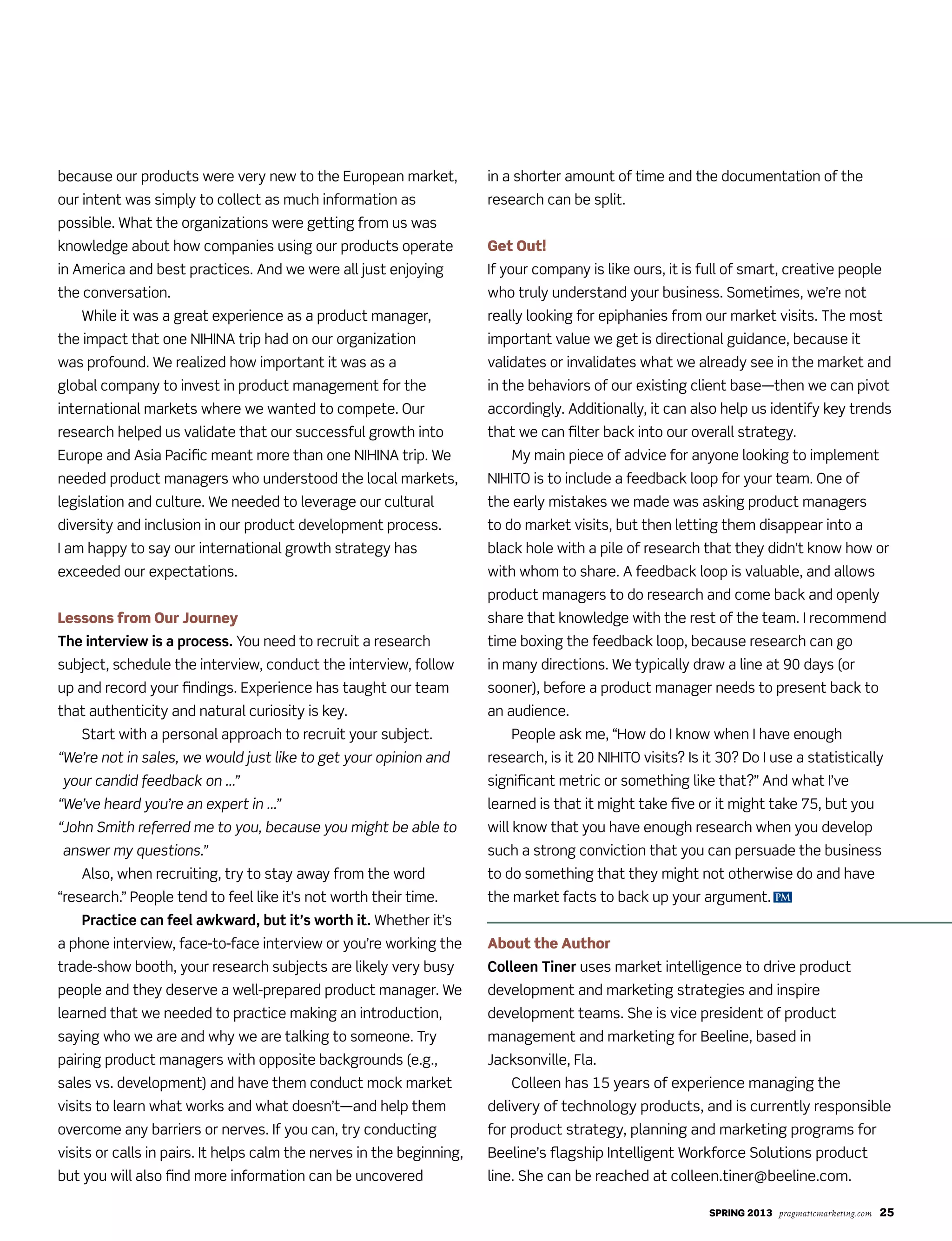 SPRING 2013 pragmaticmarketing.com 25
PM
because our products were very new to the European market,
our intent was simply to collect as much information as
possible. What the organizations were getting from us was
knowledge about how companies using our products operate
in America and best practices. And we were all just enjoying
the conversation.
While it was a great experience as a product manager,
the impact that one NIHINA trip had on our organization
was profound. We realized how important it was as a
global company to invest in product management for the
international markets where we wanted to compete. Our
research helped us validate that our successful growth into
Europe and Asia Pacific meant more than one NIHINA trip. We
needed product managers who understood the local markets,
legislation and culture. We needed to leverage our cultural
diversity and inclusion in our product development process.
I am happy to say our international growth strategy has
exceeded our expectations.
Lessons from Our Journey
The interview is a process. You need to recruit a research
subject, schedule the interview, conduct the interview, follow
up and record your findings. Experience has taught our team
that authenticity and natural curiosity is key.
Start with a personal approach to recruit your subject.
“We’re not in sales, we would just like to get your opinion and
your candid feedback on …”
“We’ve heard you’re an expert in …”
“John Smith referred me to you, because you might be able to
answer my questions.”
Also, when recruiting, try to stay away from the word
“research.” People tend to feel like it’s not worth their time.
Practice can feel awkward, but it’s worth it. Whether it’s
a phone interview, face-to-face interview or you’re working the
trade-show booth, your research subjects are likely very busy
people and they deserve a well-prepared product manager. We
learned that we needed to practice making an introduction,
saying who we are and why we are talking to someone. Try
pairing product managers with opposite backgrounds (e.g.,
sales vs. development) and have them conduct mock market
visits to learn what works and what doesn’t—and help them
overcome any barriers or nerves. If you can, try conducting
visits or calls in pairs. It helps calm the nerves in the beginning,
but you will also find more information can be uncovered
in a shorter amount of time and the documentation of the
research can be split.
Get Out!
If your company is like ours, it is full of smart, creative people
who truly understand your business. Sometimes, we’re not
really looking for epiphanies from our market visits. The most
important value we get is directional guidance, because it
validates or invalidates what we already see in the market and
in the behaviors of our existing client base—then we can pivot
accordingly. Additionally, it can also help us identify key trends
that we can filter back into our overall strategy.
My main piece of advice for anyone looking to implement
NIHITO is to include a feedback loop for your team. One of
the early mistakes we made was asking product managers
to do market visits, but then letting them disappear into a
black hole with a pile of research that they didn’t know how or
with whom to share. A feedback loop is valuable, and allows
product managers to do research and come back and openly
share that knowledge with the rest of the team. I recommend
time boxing the feedback loop, because research can go
in many directions. We typically draw a line at 90 days (or
sooner), before a product manager needs to present back to
an audience.
People ask me, “How do I know when I have enough
research, is it 20 NIHITO visits? Is it 30? Do I use a statistically
significant metric or something like that?” And what I’ve
learned is that it might take five or it might take 75, but you
will know that you have enough research when you develop
such a strong conviction that you can persuade the business
to do something that they might not otherwise do and have
the market facts to back up your argument.
About the Author
Colleen Tiner uses market intelligence to drive product
development and marketing strategies and inspire
development teams. She is vice president of product
management and marketing for Beeline, based in
Jacksonville, Fla.
Colleen has 15 years of experience managing the
delivery of technology products, and is currently responsible
for product strategy, planning and marketing programs for
Beeline’s flagship Intelligent Workforce Solutions product
line. She can be reached at colleen.tiner@beeline.com.
 