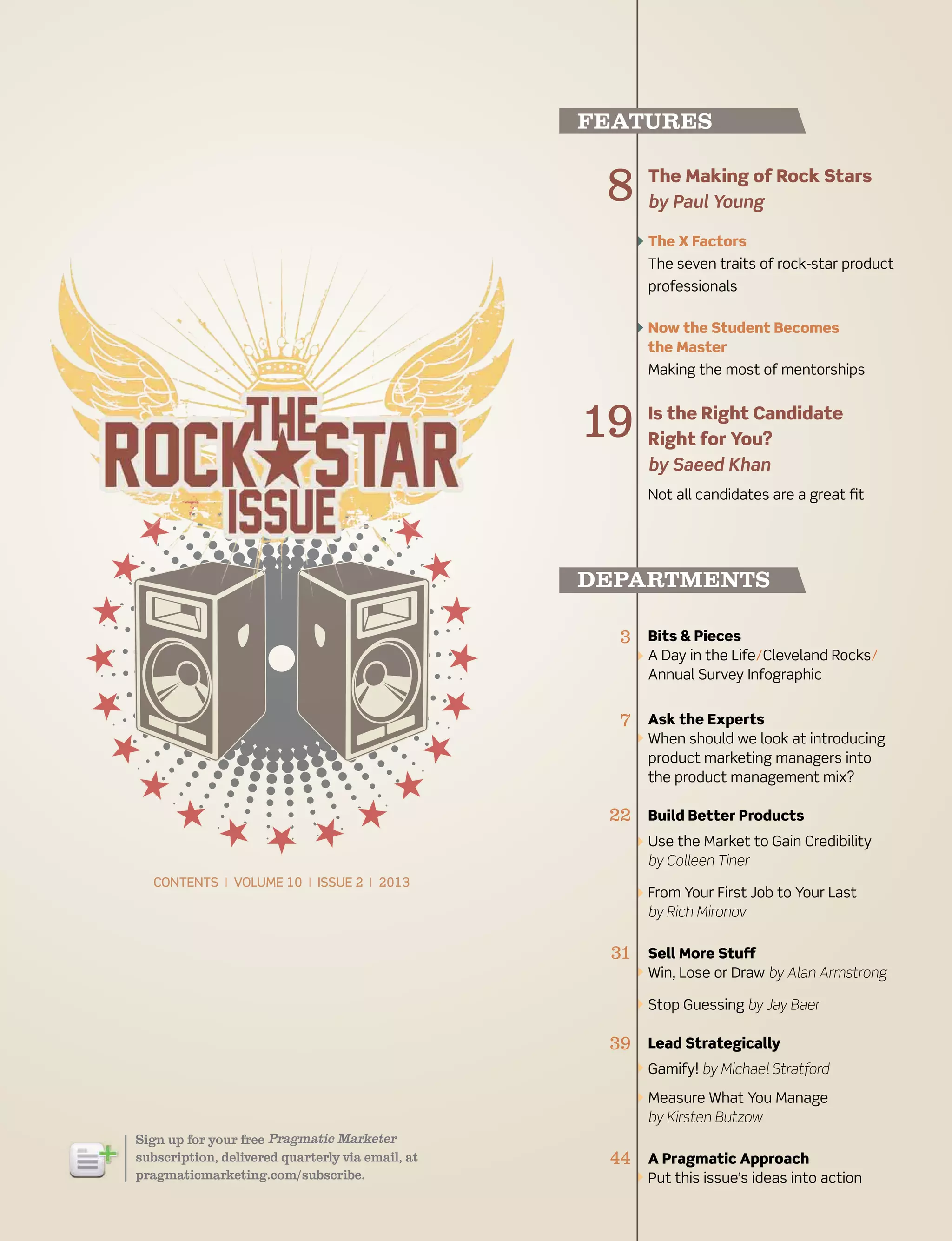 spring 2013 pragmaticmarketing.com 3
The Making of rock stars
by Paul Young
The X Factors
The seven traits of rock-star product
professionals
now the student Becomes
the Master
Making the most of mentorships
is the right Candidate
right for You?
by Saeed Khan
Not all candidates are a great fit
Bits & pieces
A Day in the Life/Cleveland Rocks/
Annual Survey Infographic
Ask the Experts
When should we look at introducing
product marketing managers into
the product management mix?
Build Better products
Use the Market to Gain Credibility
by Colleen Tiner
From Your First Job to Your Last
by Rich Mironov
sell More stuff
Win, Lose or Draw by Alan Armstrong
Stop Guessing by Jay Baer
Lead strategically
Gamify! by Michael Stratford
Measure What You Manage
by Kirsten Butzow
A pragmatic Approach
Put this issue’s ideas into action
3
7
22
31
39
44
8
19
Sign up for your free
subscription, delivered quarterly via email, at
pragmaticmarketing.com/subscribe.
features
departments
contents | volume 10 | issue 2 | 2013
 