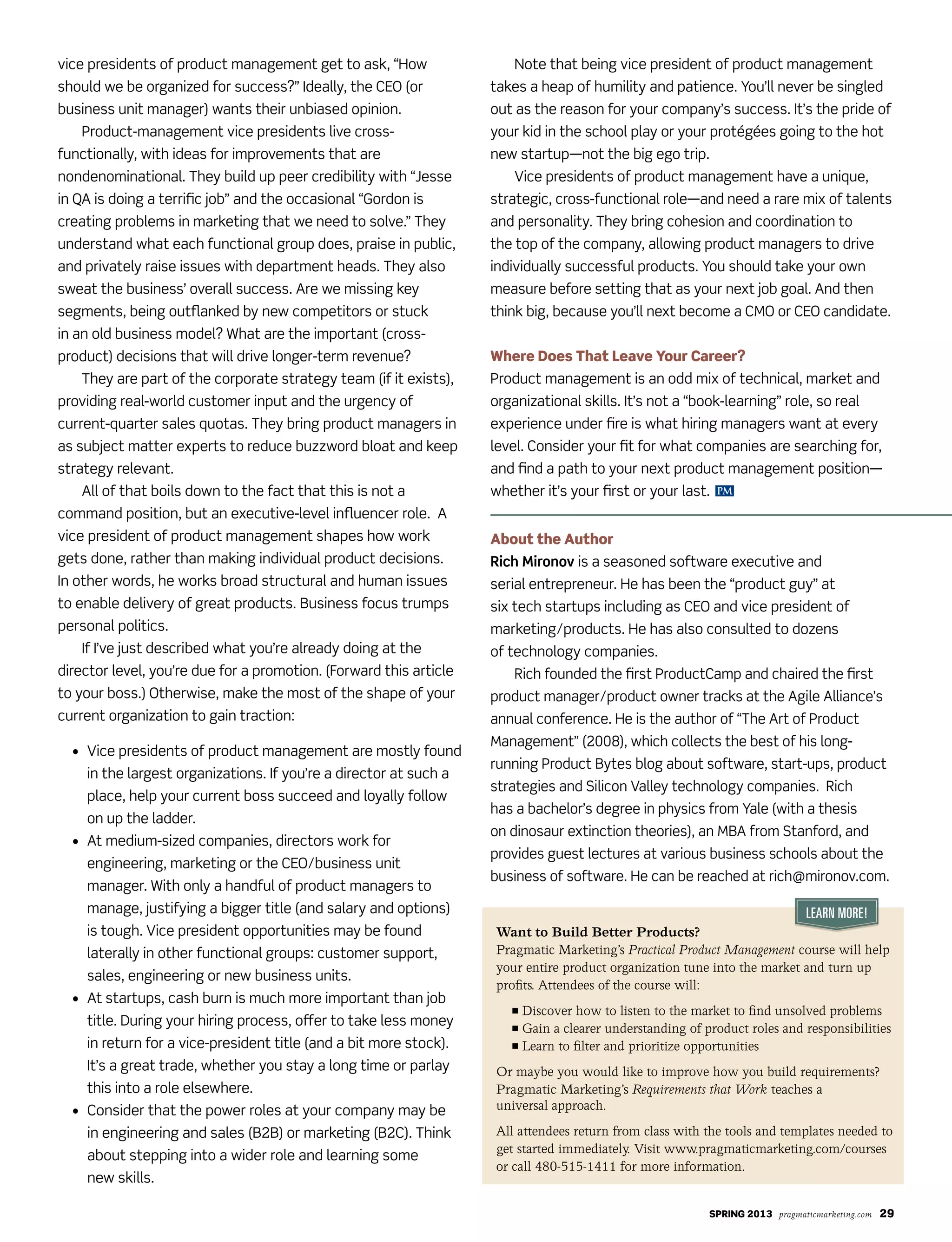 SPRING 2013 pragmaticmarketing.com 29
PM
vice presidents of product management get to ask, “How
should we be organized for success?” Ideally, the CEO (or
business unit manager) wants their unbiased opinion.
Product-management vice presidents live cross-
functionally, with ideas for improvements that are
nondenominational. They build up peer credibility with “Jesse
in QA is doing a terrific job” and the occasional “Gordon is
creating problems in marketing that we need to solve.” They
understand what each functional group does, praise in public,
and privately raise issues with department heads. They also
sweat the business’ overall success. Are we missing key
segments, being outflanked by new competitors or stuck
in an old business model? What are the important (cross-
product) decisions that will drive longer-term revenue?
They are part of the corporate strategy team (if it exists),
providing real-world customer input and the urgency of
current-quarter sales quotas. They bring product managers in
as subject matter experts to reduce buzzword bloat and keep
strategy relevant.
All of that boils down to the fact that this is not a
command position, but an executive-level influencer role. A
vice president of product management shapes how work
gets done, rather than making individual product decisions.
In other words, he works broad structural and human issues
to enable delivery of great products. Business focus trumps
personal politics.
If I’ve just described what you’re already doing at the
director level, you’re due for a promotion. (Forward this article
to your boss.) Otherwise, make the most of the shape of your
current organization to gain traction:
	 •			Vice	presidents	of	product	management	are	mostly	found	
in the largest organizations. If you’re a director at such a
place, help your current boss succeed and loyally follow
on up the ladder.
	 •				At	medium-sized	companies,	directors	work	for	
engineering, marketing or the CEO/business unit
manager. With only a handful of product managers to
manage, justifying a bigger title (and salary and options)
is	tough.	Vice	president	opportunities	may	be	found	
laterally in other functional groups: customer support,
sales, engineering or new business units.
	 •				At	startups,	cash	burn	is	much	more	important	than	job	
title. During your hiring process, offer to take less money
in return for a vice-president title (and a bit more stock).
It’s a great trade, whether you stay a long time or parlay
this into a role elsewhere.
•				Consider	that	the	power	roles	at	your	company	may	be	
in engineering and sales (B2B) or marketing (B2C). Think
about stepping into a wider role and learning some
new skills.
Note that being vice president of product management
takes a heap of humility and patience. You’ll never be singled
out as the reason for your company’s success. It’s the pride of
your kid in the school play or your protégées going to the hot
new startup—not the big ego trip.
	 Vice	presidents	of	product	management	have	a	unique,	
strategic, cross-functional role—and need a rare mix of talents
and personality. They bring cohesion and coordination to
the top of the company, allowing product managers to drive
individually successful products. You should take your own
measure before setting that as your next job goal. And then
think big, because you’ll next become a CMO or CEO candidate.
Where Does That Leave Your Career?
Product management is an odd mix of technical, market and
organizational skills. It’s not a “book-learning” role, so real
experience under fire is what hiring managers want at every
level. Consider your fit for what companies are searching for,
and find a path to your next product management position—
whether it’s your first or your last.
About the Author
Rich Mironov is a seasoned software executive and
serial entrepreneur. He has been the “product guy” at
six tech startups including as CEO and vice president of
marketing/products. He has also consulted to dozens
of technology companies.
Rich founded the first ProductCamp and chaired the first
product manager/product owner tracks at the Agile Alliance’s
annual conference. He is the author of “The Art of Product
Management” (2008), which collects the best of his long-
running Product Bytes blog about software, start-ups, product
strategies	and	Silicon	Valley	technology	companies.		Rich	
has a bachelor’s degree in physics from Yale (with a thesis
on dinosaur extinction theories), an MBA from Stanford, and
provides guest lectures at various business schools about the
business of software. He can be reached at rich@mironov.com.
Learn More!
Want to Build Better Products?
Pragmatic Marketing’s Practical Product Management course will help
your entire product organization tune into the market and turn up
profits. Attendees of the course will:
n Discover how to listen to the market to find unsolved problems
n Gain a clearer understanding of product roles and responsibilities
n Learn to filter and prioritize opportunities
Or maybe you would like to improve how you build requirements?
Pragmatic Marketing’s Requirements that Work teaches a
universal approach.
All attendees return from class with the tools and templates needed to
get started immediately. Visit www.pragmaticmarketing.com/courses
or call 480-515-1411 for more information.
 