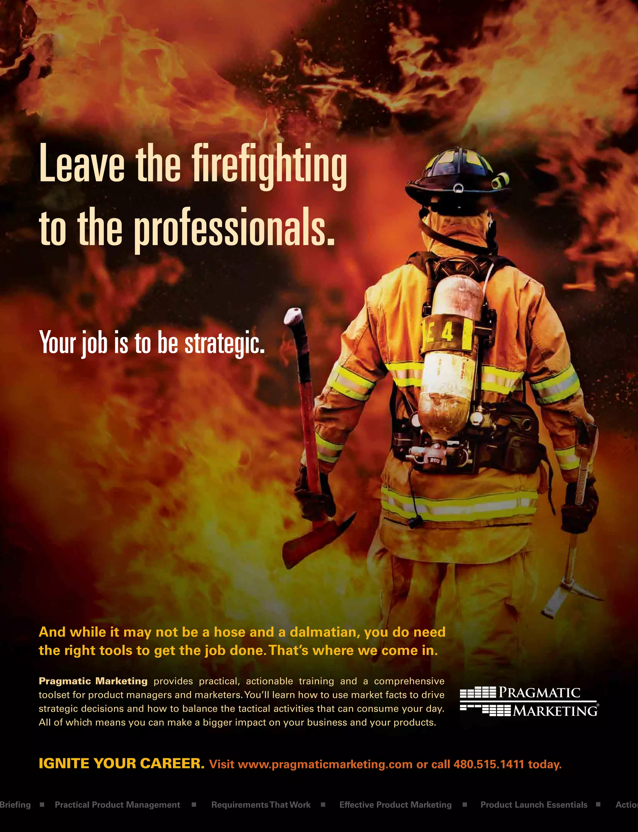 Leave the firefighting
to the professionals.
Pragmatic Marketing provides practical, actionable training and a comprehensive
toolset for product managers and marketers.You’ll learn how to use market facts to drive
strategic decisions and how to balance the tactical activities that can consume your day.
All of which means you can make a bigger impact on your business and your products.
IgnIte your career. Visit www.pragmaticmarketing.com or call 480.515.1411 today.
And while it may not be a hose and a dalmatian, you do need
the right tools to get the job done.That’s where we come in.
Your job is to be strategic.
Briefing Practical Product Management RequirementsThat Work Effective Product Marketing Product Launch Essentials Action
 