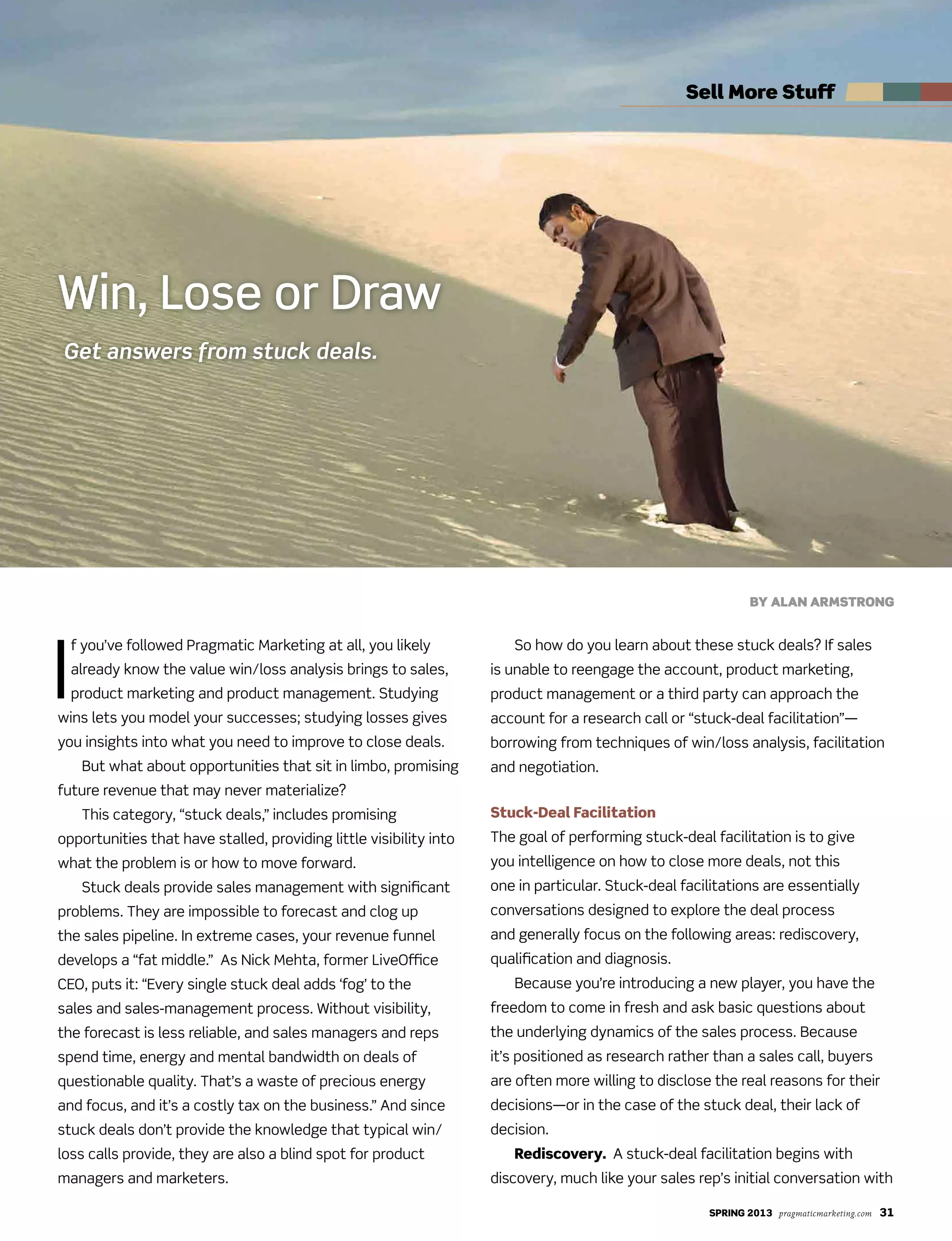 SPRING 2013 pragmaticmarketing.com 31
I
f you’ve followed Pragmatic Marketing at all, you likely
already know the value win/loss analysis brings to sales,
product marketing and product management. Studying
wins lets you model your successes; studying losses gives
you insights into what you need to improve to close deals.
But what about opportunities that sit in limbo, promising
future revenue that may never materialize?
This category, “stuck deals,” includes promising
opportunities that have stalled, providing little visibility into
what the problem is or how to move forward.
Stuck deals provide sales management with significant
problems. They are impossible to forecast and clog up
the sales pipeline. In extreme cases, your revenue funnel
develops a “fat middle.” As Nick Mehta, former LiveOffice
CEO, puts it: “Every single stuck deal adds ‘fog’ to the
sales and sales-management process. Without visibility,
the forecast is less reliable, and sales managers and reps
spend time, energy and mental bandwidth on deals of
questionable quality. That’s a waste of precious energy
and focus, and it’s a costly tax on the business.” And since
stuck deals don’t provide the knowledge that typical win/
loss calls provide, they are also a blind spot for product
managers and marketers.
So how do you learn about these stuck deals? If sales
is unable to reengage the account, product marketing,
product management or a third party can approach the
account for a research call or “stuck-deal facilitation”—
borrowing from techniques of win/loss analysis, facilitation
and negotiation.
Stuck-Deal Facilitation
The goal of performing stuck-deal facilitation is to give
you intelligence on how to close more deals, not this
one in particular. Stuck-deal facilitations are essentially
conversations designed to explore the deal process
and generally focus on the following areas: rediscovery,
qualification and diagnosis.
Because you’re introducing a new player, you have the
freedom to come in fresh and ask basic questions about
the underlying dynamics of the sales process. Because
it’s positioned as research rather than a sales call, buyers
are often more willing to disclose the real reasons for their
decisions—or in the case of the stuck deal, their lack of
decision.
Rediscovery. A stuck-deal facilitation begins with
discovery, much like your sales rep’s initial conversation with
Win, Lose or Draw
Get answers from stuck deals.
By AlAn Armstrong
sell more stuff
 