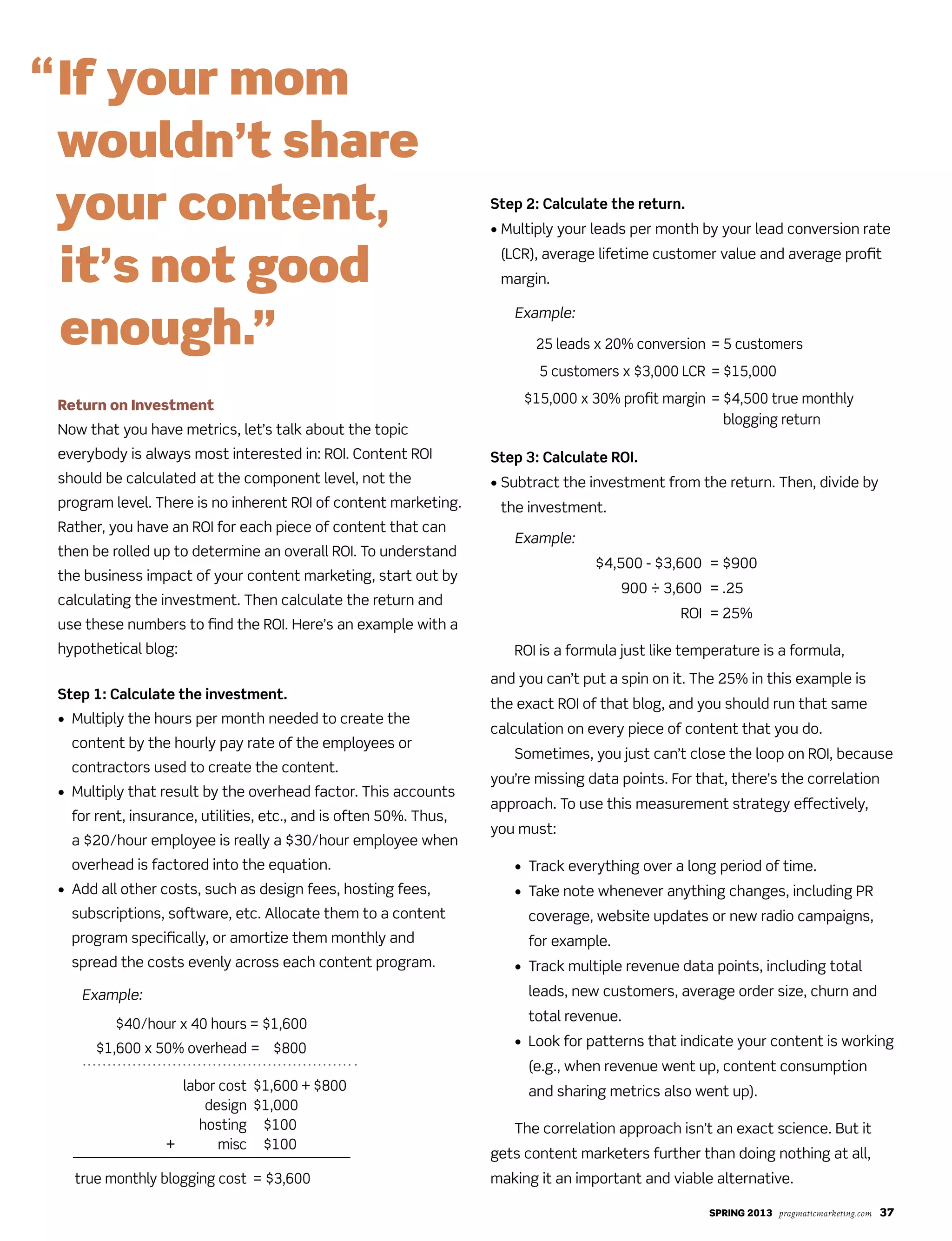SPRING 2013 pragmaticmarketing.com 37
Return on Investment
Now that you have metrics, let’s talk about the topic
everybody is always most interested in: ROI. Content ROI
should be calculated at the component level, not the
program level. There is no inherent ROI of content marketing.
Rather, you have an ROI for each piece of content that can
then be rolled up to determine an overall ROI. To understand
the business impact of your content marketing, start out by
calculating the investment. Then calculate the return and
use these numbers to find the ROI. Here’s an example with a
hypothetical blog:
Step 1: Calculate the investment.
• Multiply the hours per month needed to create the
content by the hourly pay rate of the employees or
contractors used to create the content.
• Multiply that result by the overhead factor. This accounts
for rent, insurance, utilities, etc., and is often 50%. Thus,
a $20/hour employee is really a $30/hour employee when
overhead is factored into the equation.
• Add all other costs, such as design fees, hosting fees,
subscriptions, software, etc. Allocate them to a content
program specifically, or amortize them monthly and
spread the costs evenly across each content program.
Example:
$40/hour x 40 hours = $1,600
$1,600 x 50% overhead = $800
labor cost $1,600 + $800
design $1,000
hosting $100
+ misc $100_____________________________________________
true monthly blogging cost = $3,600
Step 2: Calculate the return.
• Multiply your leads per month by your lead conversion rate
(LCR), average lifetime customer value and average profit
margin.
Example:
Step 3: Calculate ROI.
• Subtract the investment from the return. Then, divide by
the investment.
Example:
$4,500 - $3,600 = $900
900 ÷ 3,600 = .25
ROI = 25%
ROI is a formula just like temperature is a formula,
and you can’t put a spin on it. The 25% in this example is
the exact ROI of that blog, and you should run that same
calculation on every piece of content that you do.
Sometimes, you just can’t close the loop on ROI, because
you’re missing data points. For that, there’s the correlation
approach. To use this measurement strategy effectively,
you must:
• Track everything over a long period of time.
• Take note whenever anything changes, including PR
coverage, website updates or new radio campaigns,
for example.
• Track multiple revenue data points, including total
leads, new customers, average order size, churn and
total revenue.
• Look for patterns that indicate your content is working
(e.g., when revenue went up, content consumption
and sharing metrics also went up).
The correlation approach isn’t an exact science. But it
gets content marketers further than doing nothing at all,
making it an important and viable alternative.
“If your mom
wouldn’t share
your content,
it’s not good
enough.” 25 leads x 20% conversion
5 customers x $3,000 LCR
$15,000 x 30% profit margin
= 5 customers
= $15,000
= $4,500 true monthly
blogging return
 