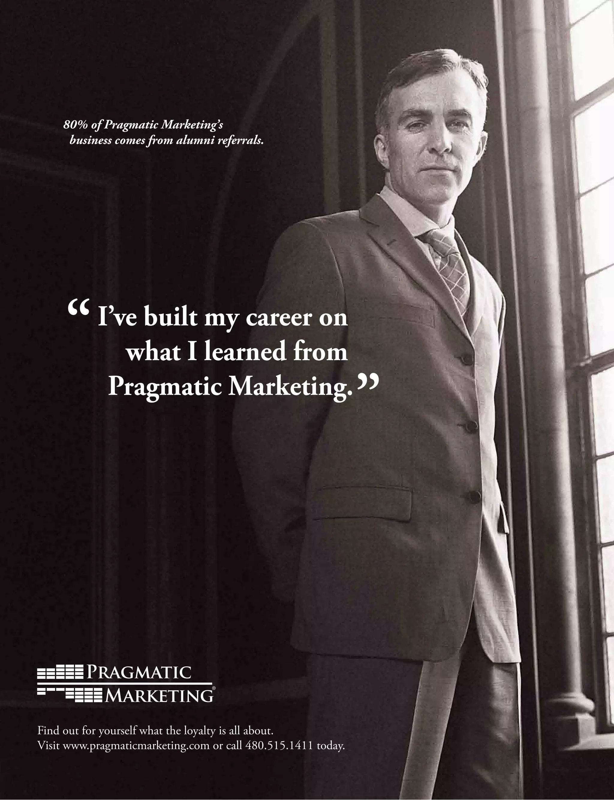 80% of Pragmatic Marketing’s
business comes from alumni referrals.
I’ve built my career on
what I learned from
Pragmatic Marketing.
Find out for yourself what the loyalty is all about.
Visit www.pragmaticmarketing.com or call 480.515.1411 today.
 