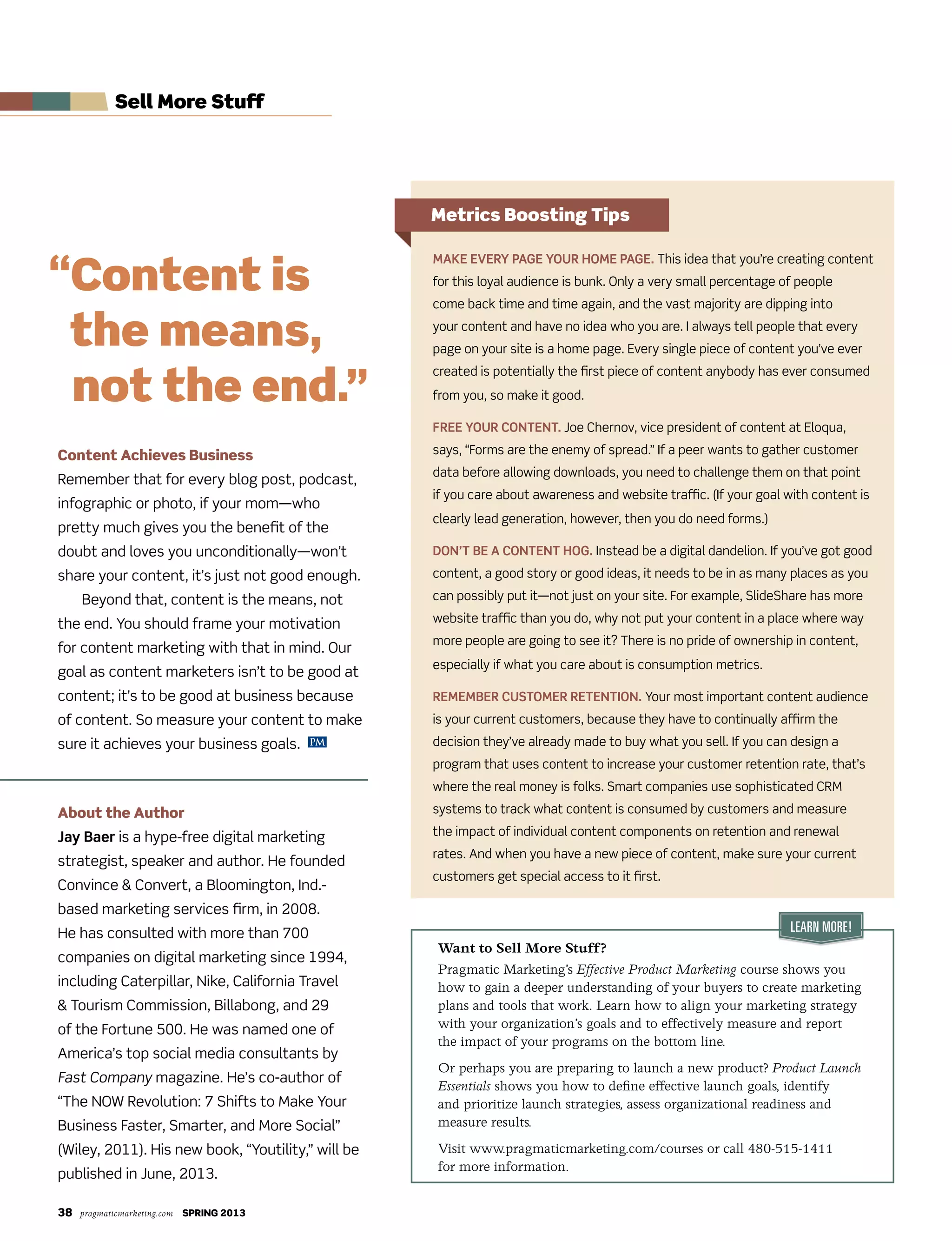 38 pragmaticmarketing.com SPRING 2013
Content Achieves Business
Remember that for every blog post, podcast,
infographic or photo, if your mom—who
pretty much gives you the benefit of the
doubt and loves you unconditionally—won’t
share your content, it’s just not good enough.
Beyond that, content is the means, not
the end. You should frame your motivation
for content marketing with that in mind. Our
goal as content marketers isn’t to be good at
content; it’s to be good at business because
of content. So measure your content to make
sure it achieves your business goals.
About the Author
Jay Baer is a hype-free digital marketing
strategist, speaker and author. He founded
Convince & Convert, a Bloomington, Ind.-
based marketing services firm, in 2008.
He has consulted with more than 700
companies on digital marketing since 1994,
including Caterpillar, Nike, California Travel
& Tourism Commission, Billabong, and 29
of the Fortune 500. He was named one of
America’s top social media consultants by
Fast Company magazine. He’s co-author of
“The NOW Revolution: 7 Shifts to Make Your
Business Faster, Smarter, and More Social”
(Wiley, 2011). His new book, “Youtility,” will be
published in June, 2013.
Make every page your hoMe page. This idea that you’re creating content
for this loyal audience is bunk. Only a very small percentage of people
come back time and time again, and the vast majority are dipping into
your content and have no idea who you are. I always tell people that every
page on your site is a home page. Every single piece of content you’ve ever
created is potentially the first piece of content anybody has ever consumed
from you, so make it good.
Free your content. Joe Chernov, vice president of content at Eloqua,
says, “Forms are the enemy of spread.” If a peer wants to gather customer
data before allowing downloads, you need to challenge them on that point
if you care about awareness and website traffic. (If your goal with content is
clearly lead generation, however, then you do need forms.)
Don’t Be a content hog. Instead be a digital dandelion. If you’ve got good
content, a good story or good ideas, it needs to be in as many places as you
can possibly put it—not just on your site. For example, SlideShare has more
website traffic than you do, why not put your content in a place where way
more people are going to see it? There is no pride of ownership in content,
especially if what you care about is consumption metrics.
reMeMBer custoMer retention. Your most important content audience
is your current customers, because they have to continually affirm the
decision they’ve already made to buy what you sell. If you can design a
program that uses content to increase your customer retention rate, that’s
where the real money is folks. Smart companies use sophisticated CRM
systems to track what content is consumed by customers and measure
the impact of individual content components on retention and renewal
rates. And when you have a new piece of content, make sure your current
customers get special access to it first.
PM
“Content is
the means,
not the end.”
Sell More Stuff
Metrics Boosting Tips
Want to Sell More Stuff?
Pragmatic Marketing’s Effective Product Marketing course shows you
how to gain a deeper understanding of your buyers to create marketing
plans and tools that work. Learn how to align your marketing strategy
with your organization’s goals and to effectively measure and report
the impact of your programs on the bottom line.
Or perhaps you are preparing to launch a new product? Product Launch
Essentials shows you how to define effective launch goals, identify
and prioritize launch strategies, assess organizational readiness and
measure results.
Visit www.pragmaticmarketing.com/courses or call 480-515-1411
for more information.
Learn More!
 