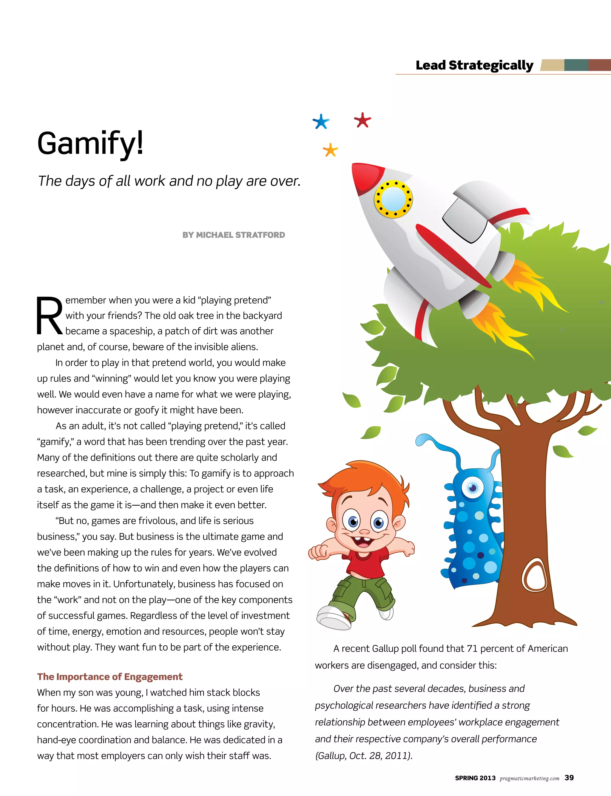SPRING 2013 pragmaticmarketing.com 39
R
emember when you were a kid “playing pretend”
with your friends? The old oak tree in the backyard
became a spaceship, a patch of dirt was another
planet and, of course, beware of the invisible aliens.
In order to play in that pretend world, you would make
up rules and “winning” would let you know you were playing
well. We would even have a name for what we were playing,
however inaccurate or goofy it might have been.
As an adult, it’s not called “playing pretend,” it’s called
“gamify,” a word that has been trending over the past year.
Many of the definitions out there are quite scholarly and
researched, but mine is simply this: To gamify is to approach
a task, an experience, a challenge, a project or even life
itself as the game it is—and then make it even better.
“But no, games are frivolous, and life is serious
business,” you say. But business is the ultimate game and
we’ve been making up the rules for years. We’ve evolved
the definitions of how to win and even how the players can
make moves in it. Unfortunately, business has focused on
the “work” and not on the play—one of the key components
of successful games. Regardless of the level of investment
of time, energy, emotion and resources, people won’t stay
without play. They want fun to be part of the experience.
The Importance of Engagement
When my son was young, I watched him stack blocks
for hours. He was accomplishing a task, using intense
concentration. He was learning about things like gravity,
hand-eye coordination and balance. He was dedicated in a
way that most employers can only wish their staff was.
A recent Gallup poll found that 71 percent of American
workers are disengaged, and consider this:
Over the past several decades, business and
psychological researchers have identified a strong
relationship between employees’ workplace engagement
and their respective company’s overall performance
(Gallup, Oct. 28, 2011).
Gamify!
The days of all work and no play are over.
By Michael Stratford
lead Strategically
 