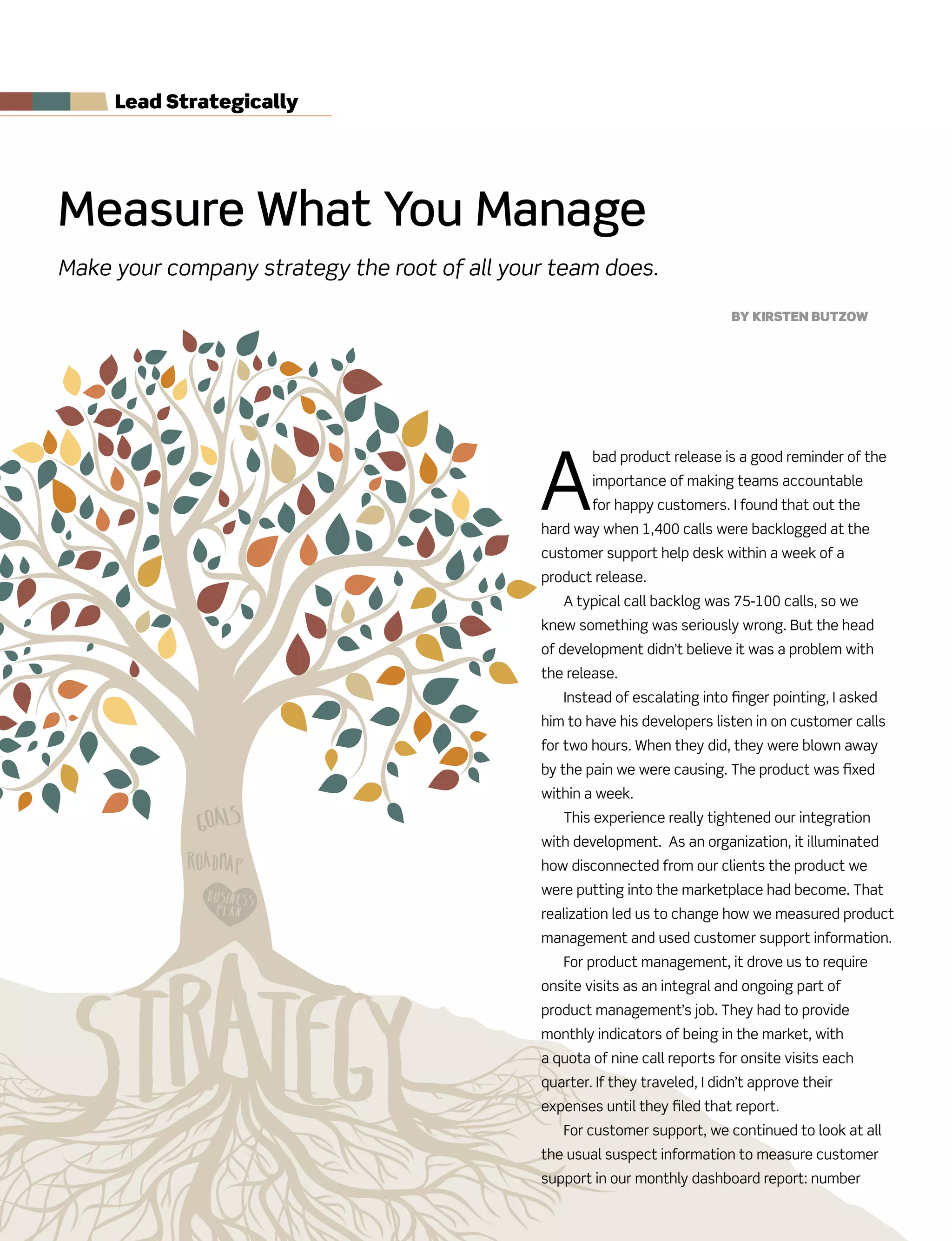 Measure What You Manage
Make your company strategy the root of all your team does.
By Kirsten Butzow
Lead strategically
A
bad product release is a good reminder of the
importance of making teams accountable
for happy customers. I found that out the
hard way when 1,400 calls were backlogged at the
customer support help desk within a week of a
product release.
A typical call backlog was 75-100 calls, so we
knew something was seriously wrong. But the head
of development didn’t believe it was a problem with
the release.
Instead of escalating into finger pointing, I asked
him to have his developers listen in on customer calls
for two hours. When they did, they were blown away
by the pain we were causing. The product was fixed
within a week.
This experience really tightened our integration
with development. As an organization, it illuminated
how disconnected from our clients the product we
were putting into the marketplace had become. That
realization led us to change how we measured product
management and used customer support information.
For product management, it drove us to require
onsite visits as an integral and ongoing part of
product management’s job. They had to provide
monthly indicators of being in the market, with
a quota of nine call reports for onsite visits each
quarter. If they traveled, I didn’t approve their
expenses until they filed that report.
For customer support, we continued to look at all
the usual suspect information to measure customer
support in our monthly dashboard report: number
 