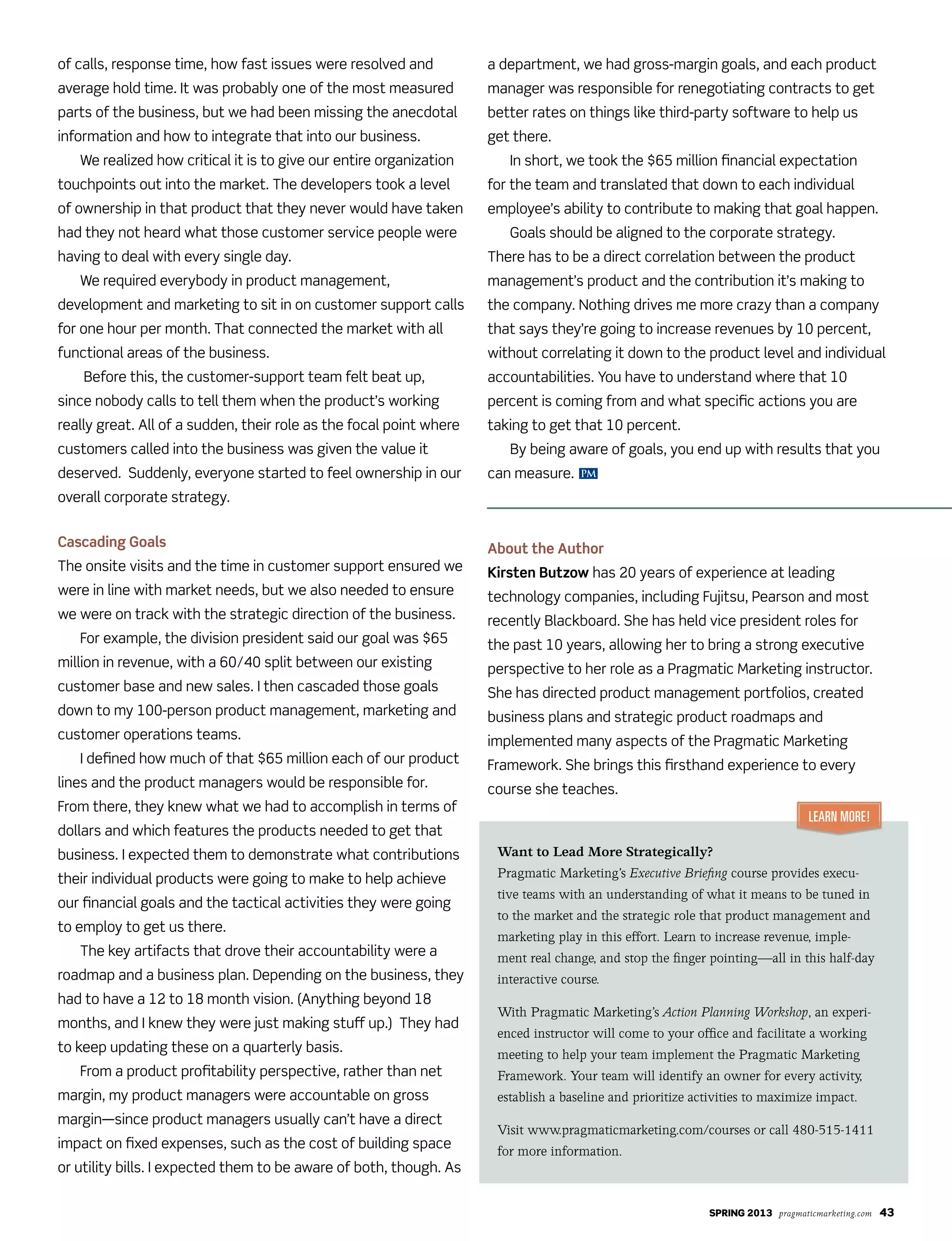 Spring 2013 pragmaticmarketing.com 43
of calls, response time, how fast issues were resolved and
average hold time. It was probably one of the most measured
parts of the business, but we had been missing the anecdotal
information and how to integrate that into our business.
We realized how critical it is to give our entire organization
touchpoints out into the market. The developers took a level
of ownership in that product that they never would have taken
had they not heard what those customer service people were
having to deal with every single day.
We required everybody in product management,
development and marketing to sit in on customer support calls
for one hour per month. That connected the market with all
functional areas of the business.
Before this, the customer-support team felt beat up,
since nobody calls to tell them when the product’s working
really great. All of a sudden, their role as the focal point where
customers called into the business was given the value it
deserved. Suddenly, everyone started to feel ownership in our
overall corporate strategy.
Cascading Goals
The onsite visits and the time in customer support ensured we
were in line with market needs, but we also needed to ensure
we were on track with the strategic direction of the business.
For example, the division president said our goal was $65
million in revenue, with a 60/40 split between our existing
customer base and new sales. I then cascaded those goals
down to my 100-person product management, marketing and
customer operations teams.
I defined how much of that $65 million each of our product
lines and the product managers would be responsible for.
From there, they knew what we had to accomplish in terms of
dollars and which features the products needed to get that
business. I expected them to demonstrate what contributions
their individual products were going to make to help achieve
our financial goals and the tactical activities they were going
to employ to get us there.
The key artifacts that drove their accountability were a
roadmap and a business plan. Depending on the business, they
had to have a 12 to 18 month vision. (Anything beyond 18
months, and I knew they were just making stuff up.) They had
to keep updating these on a quarterly basis.
From a product profitability perspective, rather than net
margin, my product managers were accountable on gross
margin—since product managers usually can’t have a direct
impact on fixed expenses, such as the cost of building space
or utility bills. I expected them to be aware of both, though. As
a department, we had gross-margin goals, and each product
manager was responsible for renegotiating contracts to get
better rates on things like third-party software to help us
get there.
In short, we took the $65 million financial expectation
for the team and translated that down to each individual
employee’s ability to contribute to making that goal happen.
Goals should be aligned to the corporate strategy.
There has to be a direct correlation between the product
management’s product and the contribution it’s making to
the company. Nothing drives me more crazy than a company
that says they’re going to increase revenues by 10 percent,
without correlating it down to the product level and individual
accountabilities. You have to understand where that 10
percent is coming from and what specific actions you are
taking to get that 10 percent.
By being aware of goals, you end up with results that you
can measure.
About the Author
Kirsten Butzow has 20 years of experience at leading
technology companies, including Fujitsu, Pearson and most
recently Blackboard. She has held vice president roles for
the past 10 years, allowing her to bring a strong executive
perspective to her role as a Pragmatic Marketing instructor.
She has directed product management portfolios, created
business plans and strategic product roadmaps and
implemented many aspects of the Pragmatic Marketing
Framework. She brings this firsthand experience to every
course she teaches.
Want to Lead More Strategically?
Pragmatic Marketing’s Executive Briefing course provides execu-
tive teams with an understanding of what it means to be tuned in
to the market and the strategic role that product management and
marketing play in this effort. Learn to increase revenue, imple-
ment real change, and stop the finger pointing—all in this half-day
interactive course.
With Pragmatic Marketing’s Action Planning Workshop, an experi-
enced instructor will come to your office and facilitate a working
meeting to help your team implement the Pragmatic Marketing
Framework. Your team will identify an owner for every activity,
establish a baseline and prioritize activities to maximize impact.
Visit www.pragmaticmarketing.com/courses or call 480-515-1411
for more information.
Learn More!
PM
 