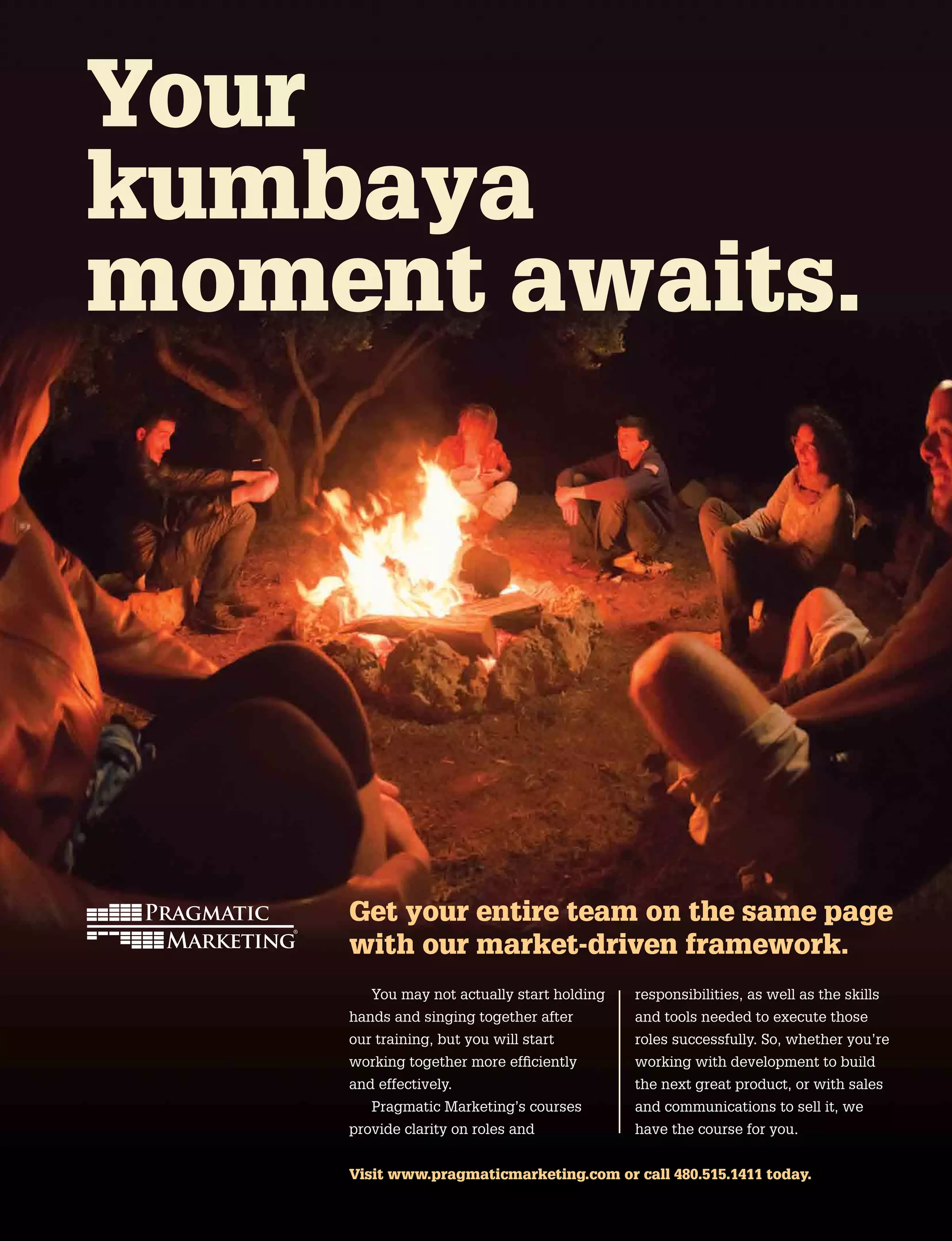 Get your entire team on the same page
with our market-driven framework.
You may not actually start holding
hands and singing together after
our training, but you will start
working together more efficiently
and effectively.
Pragmatic Marketing’s courses
provide clarity on roles and
responsibilities, as well as the skills
and tools needed to execute those
roles successfully. So, whether you’re
working with development to build
the next great product, or with sales
and communications to sell it, we
have the course for you.
Your
kumbaya
moment awaits.
Visit www.pragmaticmarketing.com or call 480.515.1411 today.
 