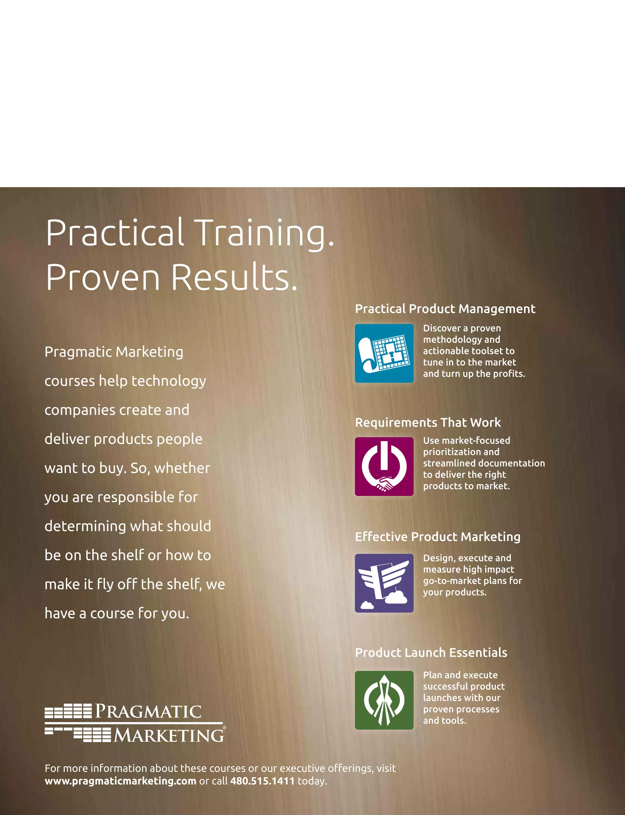 Practical Training.
Proven Results.
Practical Product Management
Requirements That Work
Effective Product Marketing
Product Launch Essentials
Discover a proven
methodology and
actionable toolset to
tune in to the market
and turn up the profits.
Pragmatic Marketing
courses help technology
companies create and
deliver products people
want to buy. So, whether
you are responsible for
determining what should
be on the shelf or how to
make it fly off the shelf, we
have a course for you.
Use market-focused
prioritization and
streamlined documentation
to deliver the right
products to market.
Design, execute and
measure high impact
go-to-market plans for
your products.
Plan and execute
successful product
launches with our
proven processes
and tools.
For more information about these courses or our executive offerings, visit
www.pragmaticmarketing.com or call 480.515.1411 today.
 