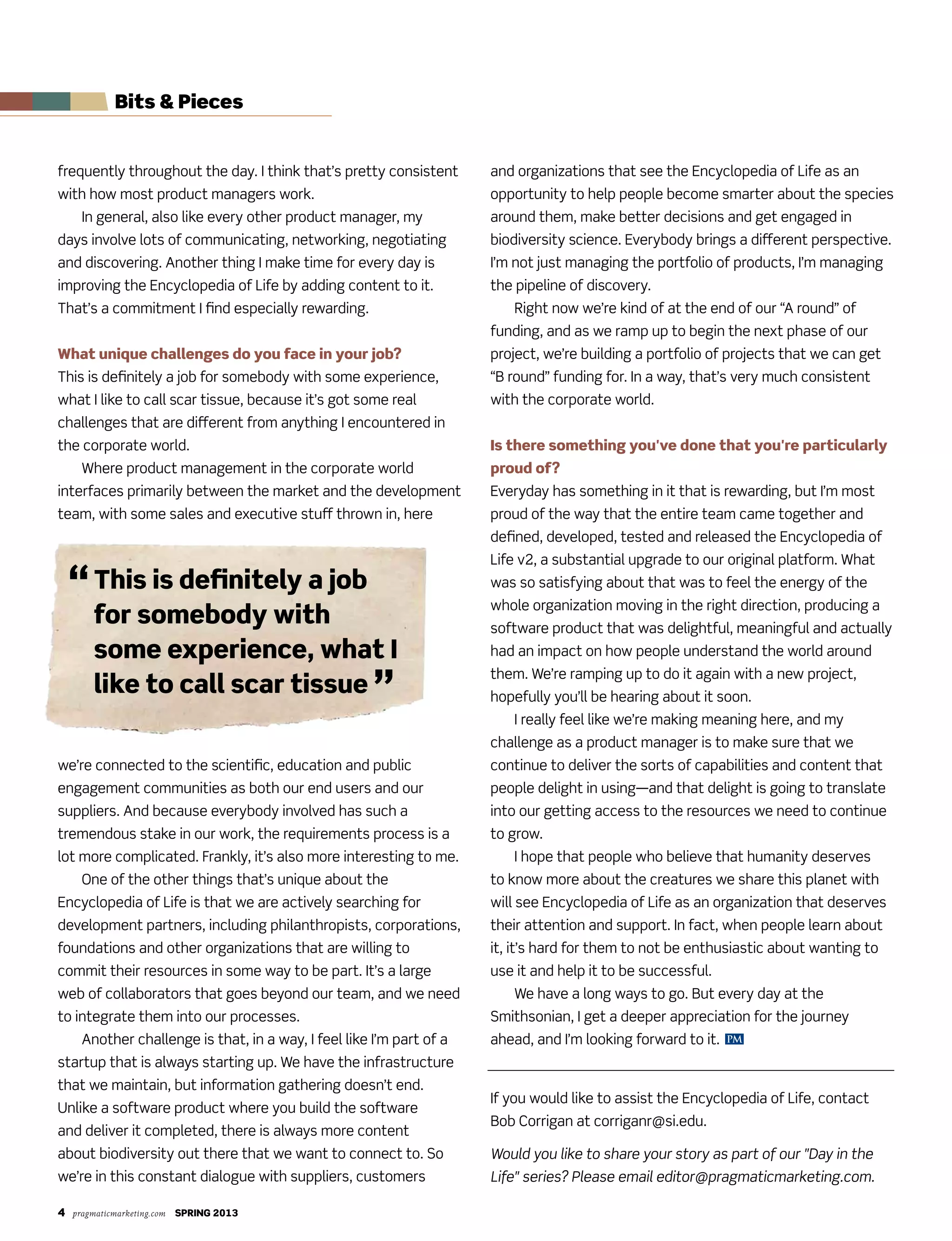 4 pragmaticmarketing.com SPRING 2013
PM
Bits & Pieces
frequently throughout the day. I think that’s pretty consistent
with how most product managers work.
In general, also like every other product manager, my
days involve lots of communicating, networking, negotiating
and discovering. Another thing I make time for every day is
improving the Encyclopedia of Life by adding content to it.
That’s a commitment I find especially rewarding.
What unique challenges do you face in your job?
This is definitely a job for somebody with some experience,
what I like to call scar tissue, because it’s got some real
challenges that are different from anything I encountered in
the corporate world.
Where product management in the corporate world
interfaces primarily between the market and the development
team, with some sales and executive stuff thrown in, here
we’re connected to the scientific, education and public
engagement communities as both our end users and our
suppliers. And because everybody involved has such a
tremendous stake in our work, the requirements process is a
lot more complicated. Frankly, it’s also more interesting to me.
One of the other things that’s unique about the
Encyclopedia of Life is that we are actively searching for
development partners, including philanthropists, corporations,
foundations and other organizations that are willing to
commit their resources in some way to be part. It’s a large
web of collaborators that goes beyond our team, and we need
to integrate them into our processes.
Another challenge is that, in a way, I feel like I’m part of a
startup that is always starting up. We have the infrastructure
that we maintain, but information gathering doesn’t end.
Unlike a software product where you build the software
and deliver it completed, there is always more content
about biodiversity out there that we want to connect to. So
we’re in this constant dialogue with suppliers, customers
and organizations that see the Encyclopedia of Life as an
opportunity to help people become smarter about the species
around them, make better decisions and get engaged in
biodiversity science. Everybody brings a different perspective.
I’m not just managing the portfolio of products, I’m managing
the pipeline of discovery.
Right now we’re kind of at the end of our “A round” of
funding, and as we ramp up to begin the next phase of our
project, we’re building a portfolio of projects that we can get
“B round” funding for. In a way, that’s very much consistent
with the corporate world.
Is there something you've done that you're particularly
proud of?
Everyday has something in it that is rewarding, but I’m most
proud of the way that the entire team came together and
defined, developed, tested and released the Encyclopedia of
Life v2, a substantial upgrade to our original platform. What
was so satisfying about that was to feel the energy of the
whole organization moving in the right direction, producing a
software product that was delightful, meaningful and actually
had an impact on how people understand the world around
them. We’re ramping up to do it again with a new project,
hopefully you’ll be hearing about it soon.
I really feel like we’re making meaning here, and my
challenge as a product manager is to make sure that we
continue to deliver the sorts of capabilities and content that
people delight in using—and that delight is going to translate
into our getting access to the resources we need to continue
to grow.
I hope that people who believe that humanity deserves
to know more about the creatures we share this planet with
will see Encyclopedia of Life as an organization that deserves
their attention and support. In fact, when people learn about
it, it’s hard for them to not be enthusiastic about wanting to
use it and help it to be successful.
We have a long ways to go. But every day at the
Smithsonian, I get a deeper appreciation for the journey
ahead, and I’m looking forward to it.
If you would like to assist the Encyclopedia of Life, contact
Bob Corrigan at corriganr@si.edu.
Would you like to share your story as part of our "Day in the
Life" series? Please email editor@pragmaticmarketing.com.
“This is definitely a job
for somebody with
some experience, what I
like to call scar tissue ”
 