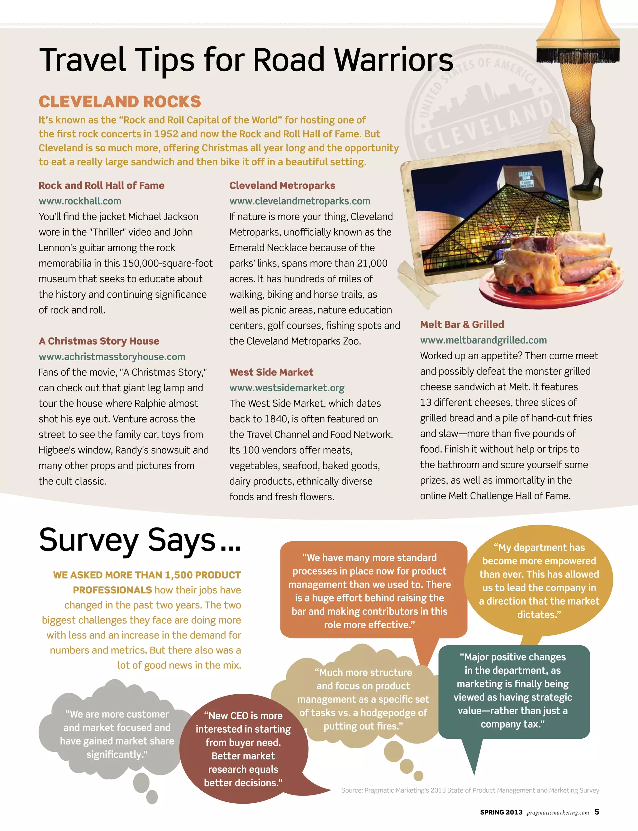 SPRING 2013 pragmaticmarketing.com 5
Survey Says…
We aSked moRe thaN 1,500 PRoduct
PRofeSSIoNalS how their jobs have
changed in the past two years. The two
biggest challenges they face are doing more
with less and an increase in the demand for
numbers and metrics. But there also was a
lot of good news in the mix.
Rock and Roll hall of fame
www.rockhall.com
You'll find the jacket Michael Jackson
wore in the "Thriller" video and John
Lennon's guitar among the rock
memorabilia in this 150,000-square-foot
museum that seeks to educate about
the history and continuing significance
of rock and roll.
a christmas Story house
www.achristmasstoryhouse.com
Fans of the movie, "A Christmas Story,"
can check out that giant leg lamp and
tour the house where Ralphie almost
shot his eye out. Venture across the
street to see the family car, toys from
Higbee's window, Randy's snowsuit and
many other props and pictures from
the cult classic.
cleveland metroparks
www.clevelandmetroparks.com
If nature is more your thing, Cleveland
Metroparks, unofficially known as the
Emerald Necklace because of the
parks’ links, spans more than 21,000
acres. It has hundreds of miles of
walking, biking and horse trails, as
well as picnic areas, nature education
centers, golf courses, fishing spots and
the Cleveland Metroparks Zoo.
West Side market
www.westsidemarket.org
The West Side Market, which dates
back to 1840, is often featured on
the Travel Channel and Food Network.
Its 100 vendors offer meats,
vegetables, seafood, baked goods,
dairy products, ethnically diverse
foods and fresh flowers.
melt Bar & Grilled
www.meltbarandgrilled.com
Worked up an appetite? Then come meet
and possibly defeat the monster grilled
cheese sandwich at Melt. It features
13 different cheeses, three slices of
grilled bread and a pile of hand-cut fries
and slaw—more than five pounds of
food. Finish it without help or trips to
the bathroom and score yourself some
prizes, as well as immortality in the
online Melt Challenge Hall of Fame.
Travel Tips for Road Warriors
Cleveland RoCks
It’s known as the “Rock and Roll Capital of the World” for hosting one of
the first rock concerts in 1952 and now the Rock and Roll Hall of Fame. But
Cleveland is so much more, offering Christmas all year long and the opportunity
to eat a really large sandwich and then bike it off in a beautiful setting.
“My department has
become more empowered
than ever. This has allowed
us to lead the company in
a direction that the market
dictates.”
“We are more customer
and market focused and
have gained market share
significantly.”
“We have many more standard
processes in place now for product
management than we used to. There
is a huge effort behind raising the
bar and making contributors in this
role more effective.”
“Major positive changes
in the department, as
marketing is finally being
viewed as having strategic
value—rather than just a
company tax.”
“Much more structure
and focus on product
management as a specific set
of tasks vs. a hodgepodge of
putting out fires.”
“New CEO is more
interested in starting
from buyer need.
Better market
research equals
better decisions.”
Source: Pragmatic Marketing’s 2013 State of Product Management and Marketing Survey
 