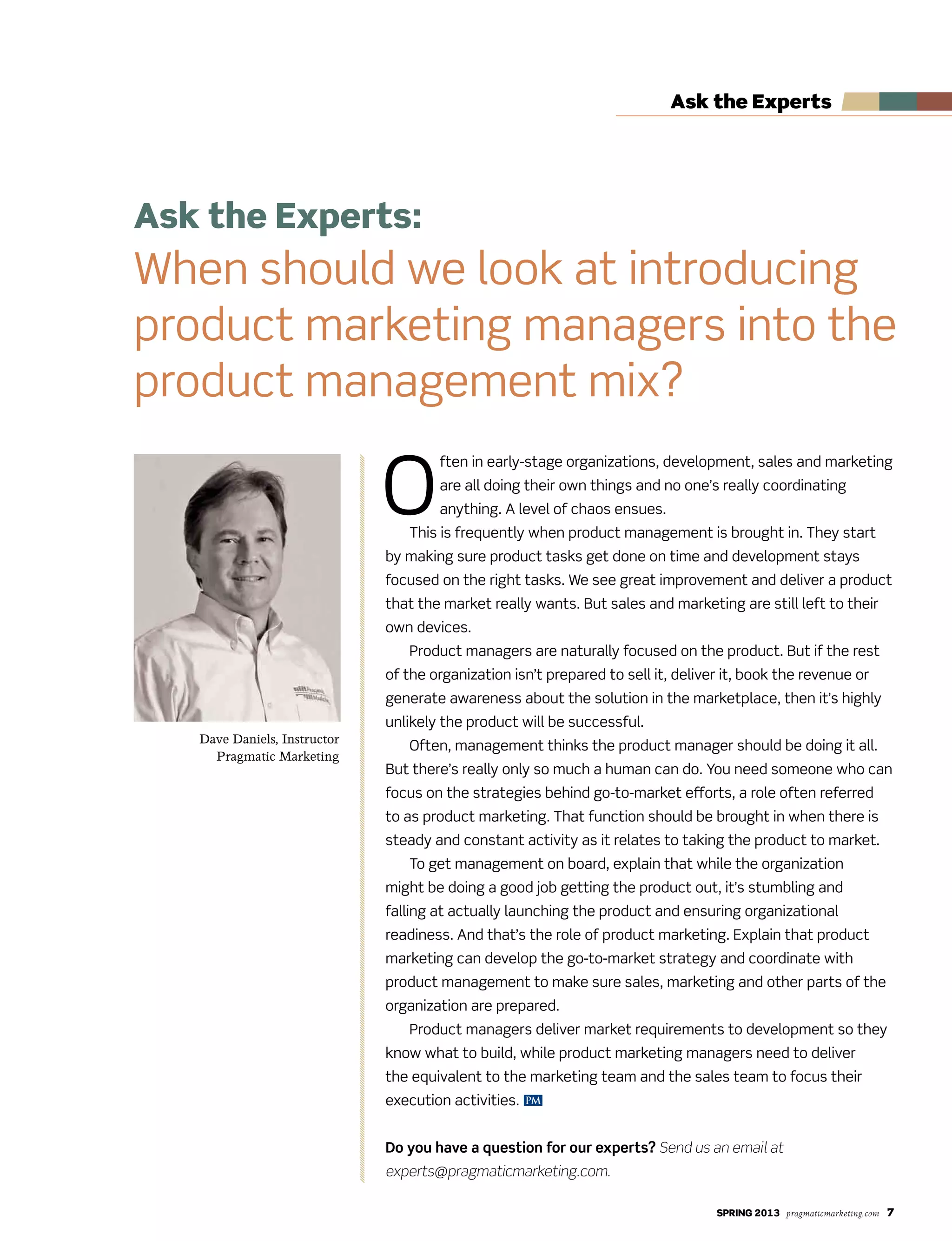 SPRING 2013 pragmaticmarketing.com 7
Ask the Experts
Ask the Experts:
When should we look at introducing
product marketing managers into the
product management mix?
Dave Daniels, Instructor
Pragmatic Marketing
PM
O
ften in early-stage organizations, development, sales and marketing
are all doing their own things and no one’s really coordinating
anything. A level of chaos ensues.
This is frequently when product management is brought in. They start
by making sure product tasks get done on time and development stays
focused on the right tasks. We see great improvement and deliver a product
that the market really wants. But sales and marketing are still left to their
own devices.
Product managers are naturally focused on the product. But if the rest
of the organization isn’t prepared to sell it, deliver it, book the revenue or
generate awareness about the solution in the marketplace, then it’s highly
unlikely the product will be successful.
Often, management thinks the product manager should be doing it all.
But there’s really only so much a human can do. You need someone who can
focus on the strategies behind go-to-market efforts, a role often referred
to as product marketing. That function should be brought in when there is
steady and constant activity as it relates to taking the product to market.
To get management on board, explain that while the organization
might be doing a good job getting the product out, it’s stumbling and
falling at actually launching the product and ensuring organizational
readiness. And that’s the role of product marketing. Explain that product
marketing can develop the go-to-market strategy and coordinate with
product management to make sure sales, marketing and other parts of the
organization are prepared.
Product managers deliver market requirements to development so they
know what to build, while product marketing managers need to deliver
the equivalent to the marketing team and the sales team to focus their
execution activities.
Do you have a question for our experts? Send us an email at
experts@pragmaticmarketing.com.
 