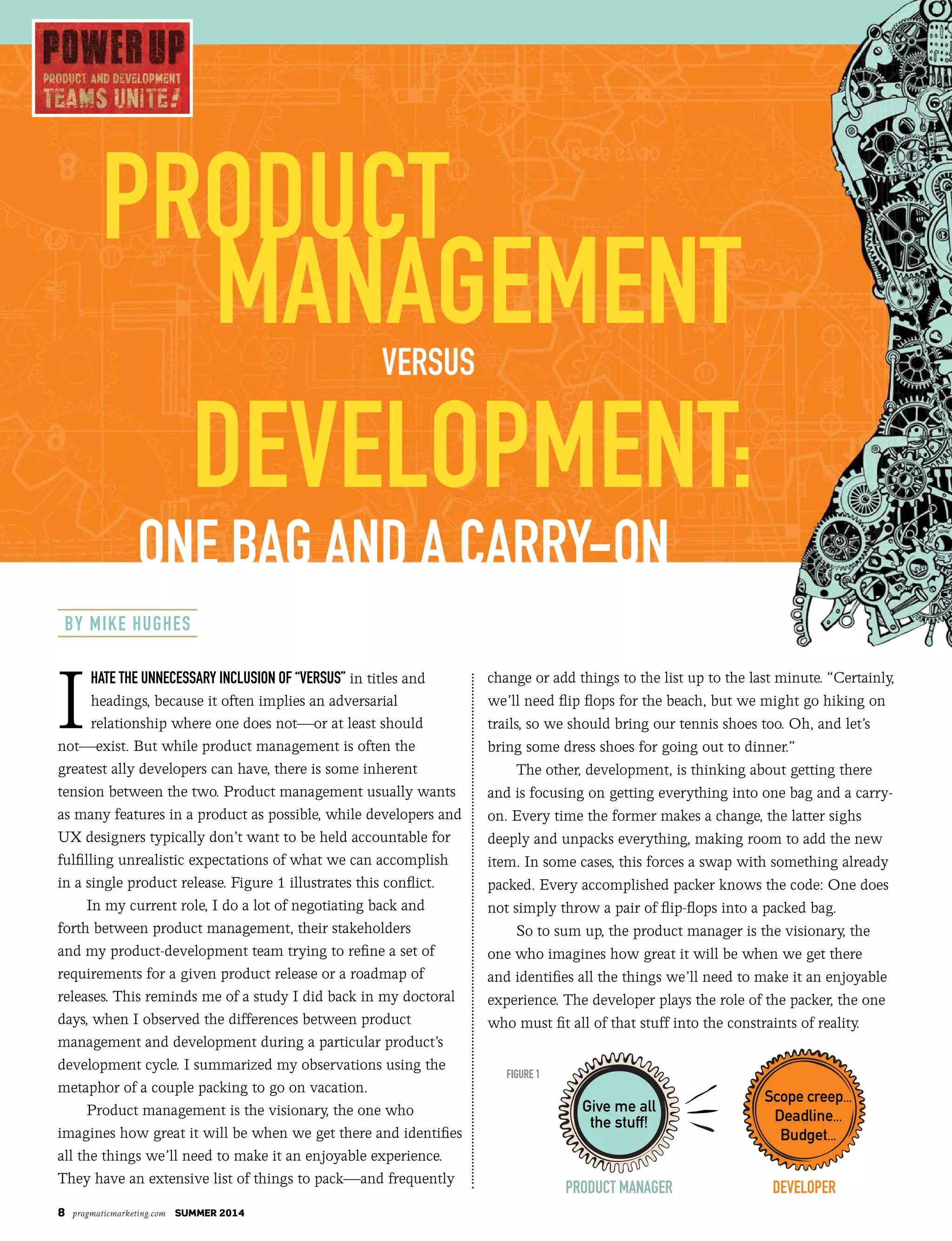 8 pragmaticmarketing.com summer 2014
I
hate the unnecessary inclusion of “versus” in titles and
headings, because it often implies an adversarial
relationship where one does not—or at least should
not—exist. But while product management is often the
greatest ally developers can have, there is some inherent
tension between the two. Product management usually wants
as many features in a product as possible, while developers and
UX designers typically don’t want to be held accountable for
fulfilling unrealistic expectations of what we can accomplish
in a single product release. Figure 1 illustrates this conflict.
In my current role, I do a lot of negotiating back and
forth between product management, their stakeholders
and my product-development team trying to refine a set of
requirements for a given product release or a roadmap of
releases. This reminds me of a study I did back in my doctoral
days, when I observed the differences between product
management and development during a particular product’s
development cycle. I summarized my observations using the
metaphor of a couple packing to go on vacation.
Product management is the visionary, the one who
imagines how great it will be when we get there and identifies
all the things we’ll need to make it an enjoyable experience.
They have an extensive list of things to pack—and frequently
change or add things to the list up to the last minute. “Certainly,
we’ll need flip flops for the beach, but we might go hiking on
trails, so we should bring our tennis shoes too. Oh, and let’s
bring some dress shoes for going out to dinner.”
The other, development, is thinking about getting there
and is focusing on getting everything into one bag and a carry-
on. Every time the former makes a change, the latter sighs
deeply and unpacks everything, making room to add the new
item. In some cases, this forces a swap with something already
packed. Every accomplished packer knows the code: One does
not simply throw a pair of flip-flops into a packed bag.
So to sum up, the product manager is the visionary, the
one who imagines how great it will be when we get there
and identifies all the things we’ll need to make it an enjoyable
experience. The developer plays the role of the packer, the one
who must fit all of that stuff into the constraints of reality.
Product
ManageMentversus
develoPMent:
one Bag and a carry-on
develoPer
Scope creep...
Deadline...
Budget...
By Mike hughes
Give me all
the stuff!
Product Manager
figure 1
 